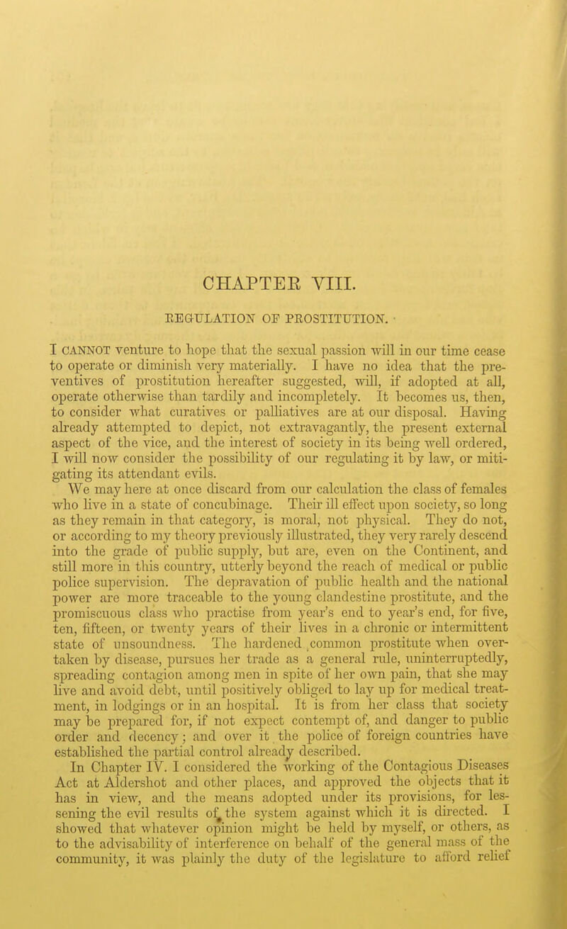 CHAPTEE VIII. EEGULATION OF PROSTITUTION. • I CANNOT venture to hope that the sexual passion will in our time cease to operate or diminish very materially. I have no idea that the pre- ventives of prostitution hereafter suggested, will, if adopted at aE, operate otherwise than tardily and incompletely. It becomes us, then, to consider what curatives or palliatives are at our disposal. Having already attempted to depict, not extravagantly, the present external aspect of the vice, and the interest of society in its being well ordered, I will now consider the possibility of our regulating it by law, or miti- gating its attendant evils. We may here at once discard from our calculation the class of females who live in a state of concubinage. Their ill effect upon society, so long as they remain in that category, is moral, not physical. They do not, or according to my theory previously illustrated, they very rarely descend into the grade of public supply, but are, even on the Contuient, and still more in this country, utterly beyond the reach of medical or public police supervision. The depravation of public health and the national power are more traceable to the young clandestine prostitute, and the promiscuous class Avho practise from year's end to year's end, for five, ten, fifteen, or twenty years of their lives in a chronic or intermittent state of unsoundness. The hardened ^common prostitute when over- taken by disease, pursues her trade as a general rule, uninterruptedly, spreading contagion among men in spite of her own pain, that she may live and avoid debt, until positively obliged to lay up for medical treat- ment, in lodgings or in an hospital. It is from her class that society may be prepared for, if not expect contempt of, and danger to pubUc order and decency; and over it the police of foreign countries have established the partial control already described. In Chapter IV. I considered the working of the Contagious Diseases Act at Aldershot and other places, and approved the objects that it has in view, and the means adopted under its provisions, for les- sening the evil results o^ the system against which it is directed. I showed that whatever opinion might be held by myself, or others, as to the advisability of interference on behalf of the general mass of the community, it was plainly the duty of the legislature to afford relief