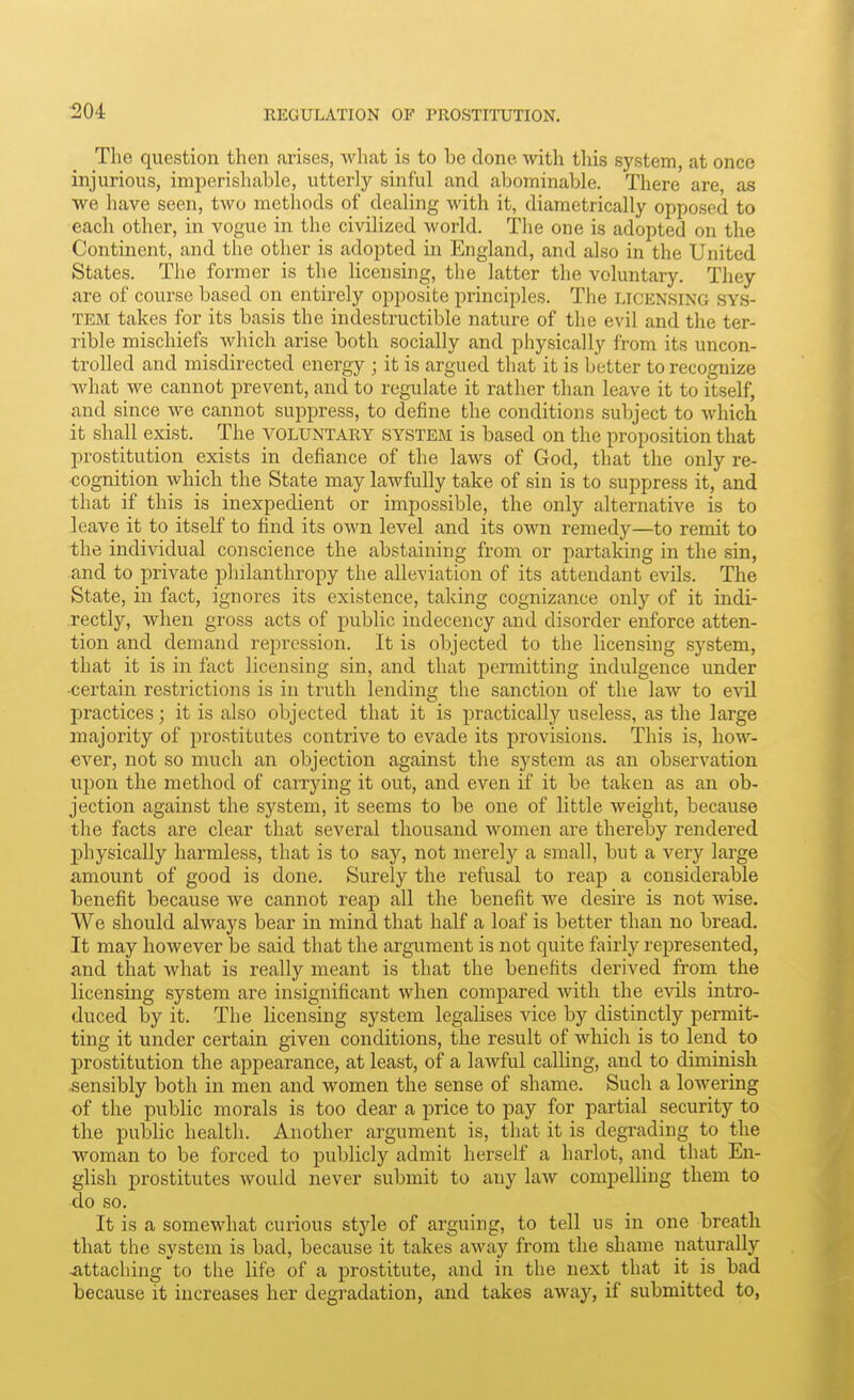 ^04 The question then arises, what is to be done with this system, at once injurious, imperishable, utterly sinful and abominable. There are as we have seen, two methods of dealing with it, diametrically opposed to each other, in vogue in the civilized world. Tlie one is adopted on the Continent, and the other is adopted in England, and also in the United States. The former is the licensing, the latter the voluntary. They are of course based on entirely opposite principles. The licensing sys- tem takes for its basis the indestructible nature of the evil and the ter- rible mischiefs which arise both socially and physically from its uncon- trolled and misdirected energy ; it is argued that it is better to recognize what we cannot prevent, and to regulate it rather than leave it to itself, and since we cannot supj^ress, to define the conditions subject to which it shall exist. The voluntary system is based on the proposition that prostitution exists in defiance of the laws of God, that the only re- cognition which the State may lawfully take of sin is to suppress it, and that if this is inexpedient or impossible, the only alternative is to leave it to itself to find its own level and its own remedy—to remit to the individual conscience the abstaining from or partaking in the sin, and to private philanthropy the alleviation of its attendant evils. The State, in fact, ignores its existence, taking cognizance only of it indi- rectly, when gross acts of public indecency and disorder enforce atten- tion and demand repression. It is objected to the licensing system, that it is in fact licensing sin, and that permitting indulgence under •certain restrictions is in truth lending the sanction of the law to evil jDractices; it is also objected that it is practically useless, as the large majority of prostitutes contrive to evade its provisions. This is, how- ever, not so much an objection against the system as an observation ujjon the method of carrying it out, and even if it be taken as an ob- jection against the system, it seems to be one of little weight, because the facts are clear that several thousand women are thereby rendered 2)hysically harmless, that is to say, not merely a small, but a very large amount of good is done. Surely the refusal to reap a considerable benefit because we cannot reap all the benefit we desire is not wise. We should always bear in mind that half a loaf is better than no bread. It may however be said that the argument is not quite fairly represented, and that what is really meant is that the benefits derived from the licensing system are insignificant when compared with the evils intro- duced by it. The licensing system legalises vice by distinctly permit- ting it under certain given conditions, the result of which is to lend to prostitution the appearance, at least, of a lawful calUng, and to diminish sensibly both in men and women the sense of shame. Such a lowering of the public morals is too dear a price to pay for partial security to the pubUc health. Another argument is, that it is degrading to the woman to be forced to publicly admit herself a harlot, and that En- glish prostitutes would never submit to any law compelling them to do so. It is a somewhat curious style of arguing, to tell us in one breath that the system is bad, because it takes away from the shame naturally attaching to the life of a prostitute, and in the next that it is bad because it increases her degradation, and takes away, if submitted to,