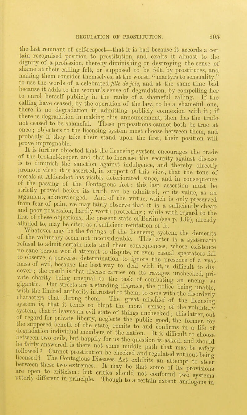 the last remnant of self-respect—that it is bad because it accords a cer- tain recognised position to prostitution, and exalts it almost to the dignity of a profession, thereby diminishing or destroying the sense of shame at their calling felt, or suj^posed to be felt, by prostitutes, and making them consider themselves, at the worst,  martyrs to sensualitj'-, to use the words of a celebrated jille de joie, and at the same time bad because it adds to the woman's sense of degradation, by compelling her to enrol herself publicly in the ranks of a shameful calling. If the- calling have ceased, by the operation of the law, to be a shameful one, there is no degradation in admitting publicly connexion with it; if there is degradation m making this announcement, then has the trado not ceased to be shameful. These propositions cannot both be true at once ; objectors to the hcensiug system must choose between them, and probably if they take their stand upon the first, their position will prove impregnable. It is further objected that the licensing system encourages the trade of the brothel-keeper, and that to increase the security against disease IS to diminish the sanction agauist indulgence, and thereby directly promote vice; it is asserted, in support of this vieAV, that the tone of morals at Aldershot has visibly deteriorated since, and in consequence of the passmg of the Contagious Act; this last assertion must be strictly proved before its truth can be admitted, or its value, as an argument, acknowledged. And of the virtue, which is only preserved from fear of pain, we may fairly observe that it is a sufficiently cheap and poor possession, hardly worth protecting ; while with regard to the first of these objections, the present state of Berlin (see p. 139 , already alluded to, may be cited as a sufficient refutation of it. Whatever may be the failings of the hcensing system, the demerits ot the voluntary seem not inconsiderable. This latter is a systematic retusai to admit certain facts and their consequences, whose existence no sane person would attempt to dispute, or even casual spectators fail to observe, a perverse determination to ignore the presence of a vast mass of evd, because the best way to deal with it, is difficult to dis- cover ; the result is that disease carries on its ravages unchecked pri- vate charity bemg unequal to the task of combating an enem'y so gigantic. Our streets are a standing disgrace, the pohce behig unable Avith the limited autliority intrusted to them, to cope with the disorderly characters that throng them. The great mischief of the hcensino- system is that it tends to blunt the moral sense; of the voluntary system, that it leaves an evil state of things unchecked; this latter, out of regard for private liberty, neglects the public good, the former for the supposed benefit of the state, remits to and confirms in a Hfe of depdation individual members of the nation. It is difficult to choose between two evils but happUy for us the question is asked, and should be fairly answered, is there not some middle path that may be safely followed^ Cannot prostitution be checked and regulated without beinJ hcensed? The Contagious Diseases Act exliibits an attempt to steef between these two extremes. It may be that some of its provisions are open to cnticism; but critics should not confound two systems utterly difi-erent m prmciple. Though to a certain extent analogousTn