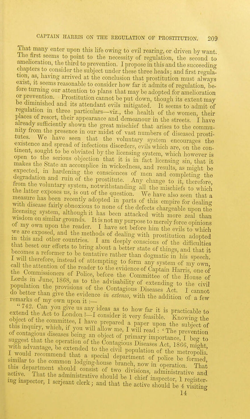 That many enter upon this life owing to evil rearing, or driven by want ihe hrst seems to point to the necessity of regulation, the second to' amelioration, tlie third to prevention. I propose in this and the succeeding chapters to consider the subject under these three heads j and first regul^ tion a.s having arrived at the conclusion that prostitution must always exist. It seems reasonable to consider how far it admits of regulation, be- fore turning our attention to plans that maybe adopted for amelioration or prevention Prostitution cannot be put down, though its extent may be diminished and its attendant evils mitigated. It seems to admit of regulation in three particulars—viz., the health of the women, their places 01 resort, their appearance and demeanour in the streets. I have a^eady sufficiently sliown the great mischief that arises to the commu- S= w 1^'^'''''*' T ^''^'^ ^^^^i^^ers of diseased prosti- tutes. We have seen that the voluntary system encourages the e^stence and spread of infectious disorders, /vils which are, on the con! open to ^r'f «y«tem, which however is Ses thP 'J. ^J' -^^ f^^* ^i«^^«i^g that it makes the State an accomplice m wickedness, and results, as mio-ht be Satairn.r''^. ^^^^^ comi;ie^g the clegradation and ruin of the prostitute. Any chan-e to it therefore ttltt?^''^ notwithstanding 111 the mischiefe to S the latter exposes us, is out of the question. We have also seen that a has been recently adopted in parts of tliis e^ re rdeaiTng with disease fairly obnoxious to none of the defects char-^eable unon thf licensing system, although it has been attacked with more z H^^^ Jdom on similar grounds. It is not my purpose to merely force opinions of my own upon the reader. T have set before him the evils toThich Tn SLZTlr^ the methods of dealing with prostit^tbn .ad^ted m this and other countnes. I am deeply conscious of the difficulties that beset our efforts to bring about a better state of things a^^d^that it becomes a reformer to be tentative rather than dog^natic m lS speech ca^ h nTt T' ftf f'^P'^^S to form an^y system of m/own' call the attention of the reader to tiie evidence of Captain Harris onlof the Commissioners of Police, before the Committee of the House of .1 '^T' ^^'^^'^ advisabihty of extending to the ci^ Kettrthan Jve7l-f ^'-.^-^^S-- D-ases J^ct fcan^ this department should consist of two div sioi^ mZSw ^ active. That the administrative shoulTbe I cW iu^^^^^^^^^ f ^ inspector, 1 serjeant clerk; and that'tlj at^VSfteVSg