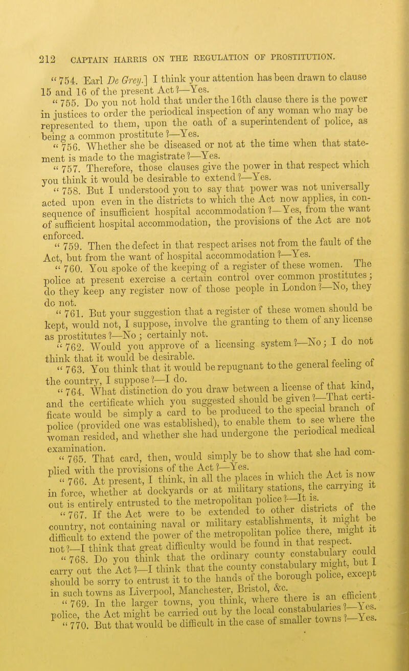 754. Earl Dc Grey.] I think your attention has been drawn to clause 15 and 16 of the present Act?—Yes.  755. Do you not hold that under the 16th clause there is the power in iustices to order the periodical inspection of any woman who may be represented to them, upon the oath of a superintendent of police, as being a common prostitute 1—Yes.  756. Whether she be diseased or not at the tune when that state- ment is made to the magistrate?—Yes. ^ T-U  757. Therefore, those clauses give the power m that respect which you think it would be desirable to extend 1—Yes.  758 But I understood you to say that power was not universally acted upon even in the districts to which the Act now apphes m con- sequence of insufficient hospital accommodation ?-Yes, from the want of sufficient hospital accommodation, the provisions of the Act are not  759.' Then the defect in that respect arises not from the fault of the Act, but from the want of hospital accommodation ?—Yes.  760 You spoke of the keeping of a register of these women._ ihe police at present exercise a certain control over common prostitutes; do they keep any register now of those people m London?—^o, they ^°''^761 But your suggestion that a register of these women should be kept, would not, I suppose, involve the granting to them of any hcense as prostitutes ?—No ; certainly not. _ , TJn • T ,1n not ''762. Would you approve of a licensing system?—IN o, i do not think that it would be desirable. f„,K„„  763. You think that it would be repugnant to the general feeling ot the country, I suppose?—I do. , . ,  764 What distinction do you draw between a license of that land, and the certificate which you suggested should be given ?-That ce^^^^^ ficate would be simply a card to be produced to the special branch ot po?keTprovided oJ.L established), to enable them to see where t^ie woman resided, and whether she had undergone the periodical medical ''i^'f That card, then, would simply be to show that she had com- plied with the provisions of the Act ?—Yes. _  766 At present, I think, in all the places m which the Act is now in force,' wlUher at' dockyards or at imlitaiy stations the carrying it out is entirely entrusted to the metropolitan P^^^^fJ^^^ the 767 If the Act were to be extended to other districts _oi uie country not contt ning naval or mihtary estabhshments it migh be SSto extend the^oower of the metropolitan P^^- J^^^^^f ^ not?-I think that great difficulty would be found ^^ ^^^\ Xv could  768. Do you think that the ordmary county constabu a y covUd carry out the Act?-I think that the county constabuk^^^^^^^ should be sorry to entrust it to the hands ot the borough pohce, except in such towns as Liverpool, Manchester Bristol, «c. efficient  769. In the larger towns, you think, where tl^^\ police, the Act might be carried out by the l^^'-^l/^^^tw /o^S ?-Yrs'  770. But that would be difficult in the case of smaller towns I les.