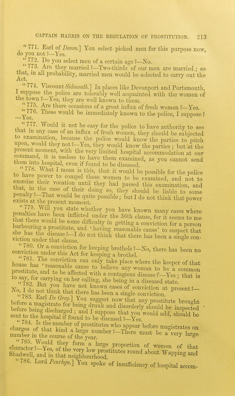 771. Earl of Devon.] You select picked men for tliis purpose now do you not ?—Yes. i i >  772. Do you select men of a certain age 1—No. 773. Are they married 1—Two-thirds of our men are married ; so that, m all probability, married men would be selected to carry out the 774. Ykconut Sidmoutk] In places like Devonport and Portsmouth, I suppose the police are tolerably well acquainted with the women of the town ?—Yes, they are well known to them. 2 VA' occasions of a great influx of fresh women ?—Yes. —Yes ^yovld be immediately known to the police, I suppose?  777. Would it not be easy for the police to have authority to see that m any case of an influx of fresli women, they should be subjected to exammation, because the police would know the parties to pitch upon, would they not ?-Yes, they would know the parties ; but at the present moment, with the very limited hospital accommodation at our command. It is useless to have them examined, as you cannot send them into hosi^ital, even if found to be diseased.  7^8. What I mean is this, that it would be possible for the police Fi?'-'^'''P'^ ^« examined, and not to exercise their vocation untd they had passed this examination, and T,Pml/v/TlT' ^,^}''^ -^^S' ^^''y be liable to some Si 77 ^^^^ ' I do not think that power exists at the present moment. J^2L 7^ ^^i^ther you have known many cases where tC tW r n r the 36th clause, for it seems to me that there would be some difficulty in getting a conviction for a person shf r'''''jS'f ^ '^^T^S reasonable cause' to suspect that ^'runtt:^^^^^^^^ ^ -  780. Or a conviction for keeping brothels No there ha=! bppn tin '^^ keiping a brothel. ' ' house conviction can only take place where the keeper of that prostLte nnTr^^^^^ to believe any woman to be a common to .7' f ' *° ''f''*'^ ^-^^ ^ contagious disease ?'-Yes : that is 'T«./%T^'°^ r '^S-' b^°S ^ di^^'^sed state! No I d''o nnJ tl^^l flT.f''^ Y^'T conviction at present?-  p 1 n S'^ ^''^^ b^^^ ^ single conviction. charLs of'thSTwf' f ^PPear before magistrates on ^uXiftStu'e'of tt^^^^^^ ^-ge chl?ter?^Sn*J'?L^'™i' large proportion of women of that ShSllVnlTn ttaf:J^;;^bourfiS^*^^^^^ ^^^^^^ ^^^^ ^'^^^^-^^  786. Lord P.nr%7..] You spoke of insufficiency of hospital accom-