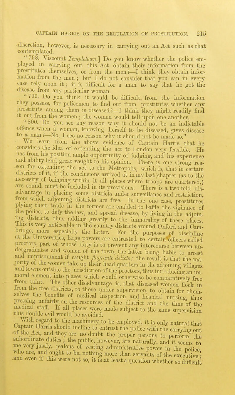 discretion, however, is necessary in carrying out an Act such as that contemplated.  798.^ Viscount Templetoivn.] Do you know whether the police em- ployed in carrying out tliis Act obtain their information from the prostitutes themselves, or from the men 1—I think they obtain infor- mation from the men; but I do not consider that you can ia every case rely upon it; it is difficult for a man to say that he got the disease from any particular woman.  799. Do you think it would be difficult, from the information they possess, for policemen to find out from prostitutes whether any prostitute among them is diseased ?—I tliink they might readily find It out from the women; the women would tell upon one another.  800. Do you see any reason why it should not be an indictable offence when a woman, knowing herself to be diseased, gives disease to a man ?—No, I see no reason why it should not be made so. We learn from the above evidence of Captam Harris, that he considers the idea of extending the act to London very feasible. He has from his position ample opportunity of judgmg, and his experience and abihty lend great weight to his opinion. There is one strong rea- son tor extending the act to the Metropohs, which is, that in certain districts of It, if the conclusions arrived at in my last chapter (as to the necessity of bringing within it aU places where troops are quartered ) ■are sound, must be included in its provisions. There is a two-fold dis- advantage m placing some districts under surveillance and restriction, Irom which adjoining districts are free. In the one case, prostitutes plying then- trade m the former £ire enabled to baffle the vigdance of the pohce, to defy the law, and spread disease, by Hving in the adjoin- ing districts, thus adding greatly to the immorahty of these places lliis is very noticeable m the country districts around Oxford and Cam- bridge mpre especially the latter. For the purposes of disciphne at the Universities, large powers are entrusted to certaiu'officers called proctors, part of whose duty is to prevent any intercoiu'se between un- dergraduates and women of the town, the latter being Hable to arrest •and imprisonment if caught flagrante delicto; the result is that the ma- jority ot the women take up their head-quarters in the adjoining villao-es and towns outside the jurisdiction of the proctors, thus introducing an im- moral element into places which would otherwise be comparatively free ^om taint. The other disadvantage is, that diseased women flock in trom the free aistricts, to those under supervision, to obtam for them- selves the benefits of medical inspection and hospital nursing thus pressmg unfanly on the resources of the district and the time of the medical stafi. If all places were made subject to the same supervision this double evd would be avoided. r2Tif S^''^ V machinery to be employed, it is only natural that Captam Harris should inchne to entrust the poUce with the carrying out •of the Act and they are no doubt the proper persons to perform the subordmate duties ; the pubhc, however, are naturally, and it seems to me very justly, jealous of vesting administrative power in the nolice tvho are, and ought to be, nothing more than servants of the executive ■ •and even if this were not so, it is at least a question whether so difficult