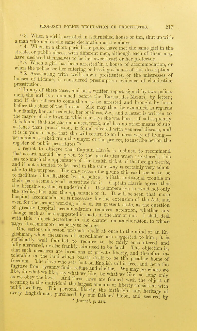  3. Wlien a girl is arrested in a furnished house or inn, shut up with- a man who makes the same declaration as the above.  4. When in a short jjeriod the police have met the same girl in the streets, or public places, with different men, although each of them may have declared themselves to be her sweetlieart or her i^rotector. 5. When a girl has been arrested'in a house of accommodation, or when the police see her entering or leaving a house of this description.  6. Associating with well-known prostitutes, or the mistresses of houses of lU-fame, is considered presumptive evidence of clandestine prostitution.  In any of these cases, and on a written report signed by two police- men, the girl IS summoned before the Bureau deS Moeurs, by letter; and it she refuses to come she may be arrested and brought by force before the chief of the Bureau. She may then be examined as regards lier family, her antecedents, her business, &c., and a letter is written to the mayor of the town in which she says she was born ; if subsequently it IS found that she has renounced work, and has no other means of sub- sistence than prostitution, if found affected with venereal disease, and it is in yam to hope that she will return to an honest way of living,— permission is asked from the mayor or the prefect, to inscribe her on the register of pubhc prostitutes.'- I regret to observe that Captain Harris is inclined to recommend that a card should be given to the prostitutes when registered: tliis has too much the appearance of the health ticket of the foreign msmfe, and if not intended to be used in the same way is certainly very adapt- able to the purpose. The only reason for giving this card seems to be to facilitate identification by the police ; a little additional trouble on their part seems a good substitute for it. Captain Harris agrees that- the hcensmg system is undesirable. It is imperative to avoid not only tHe reality, but also the appearance of it. It will be seen that more hospital accommodation is necessary for the extension of the Act, and even for the proper working of it in its present state, as the question ot greater hospital accommodation requires attention, whether any diange such as here suggested is made in the law or not. I shaH deal Math this subject hereafter in the chapter on amelioration, to whose pages It seems more properly to belong cr^Sh^ 'T' ^^j^^tion presents itself at once to the mind of an En- fSf ?i ™/^sures of surveillance are suggested to him : it is ?lr an,w^.''f founded, to require to be fafrly encountered and S[sm'?' ^'^^^^ ^'^^^^^ f^*'^^- The objection is, tolerable in TT T ^^^TT' P^^^'^^*^ ^^^'^^^ ^^'^ therefore in: freedori Thl 1 ^ T^''^' l''^' '^''^^ ^« P^^^li'-^r home of freedom The slave who sets foot on English soil is free and here the Sf do '^,r^ finds refuge and shelter. We may go wWe we II . ^^^ ^^^^ like, s? long oX sec^rin^tLt^•;T••/f'^/^f^ '^'^'^ ^-t.h the ol^ect of rubTwelfar. TJ? ^^^^^f^^ amount of hberty consistent with eveiT Endkhr.J ^V^'f 1'^''^^' birthright and heritage of every Englishman, purchased by our fathers' blood, and secured by • Jeanne], p. 227*