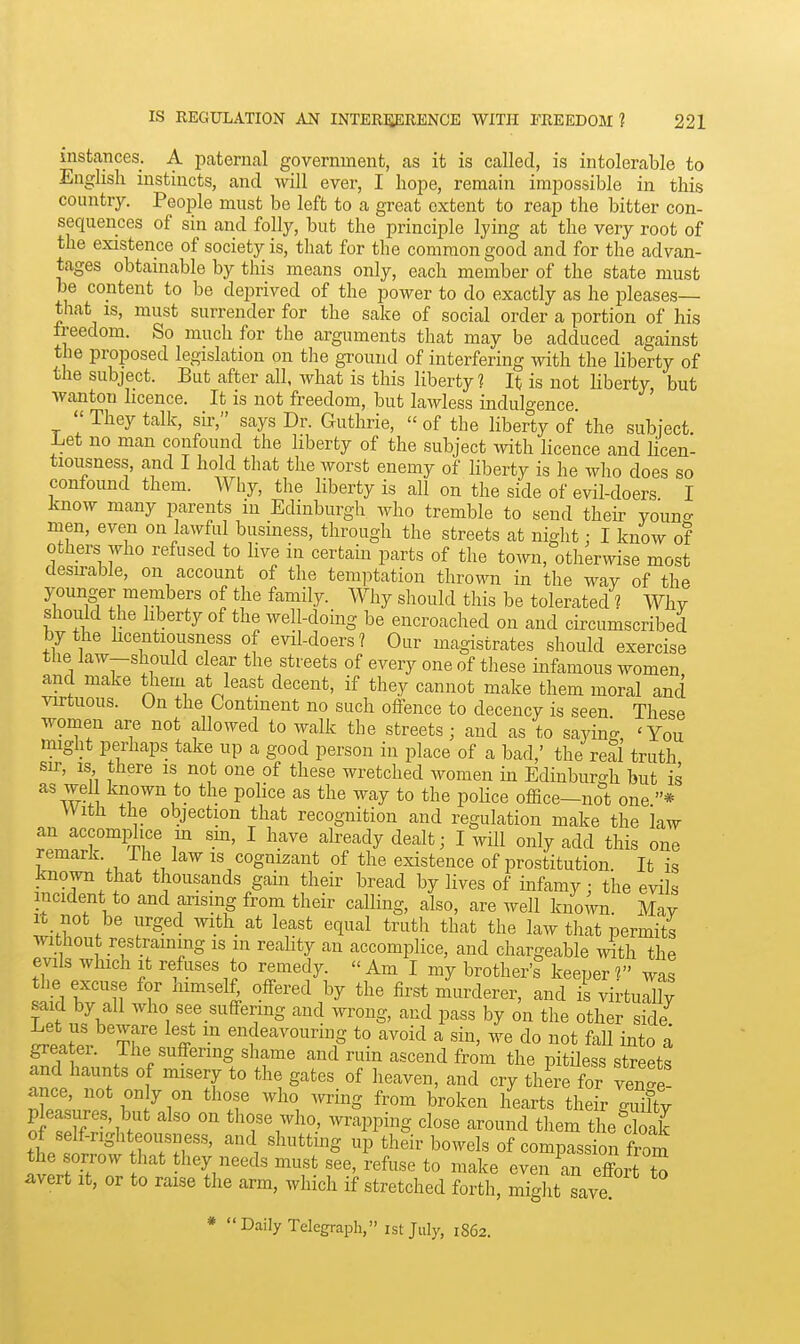 instances. A pcaternal government, as it is called, is intolerable to English instincts, and will ever, I hope, remain impossible in this country. People must be left to a great extent to reap the bitter con- sequences of sin and folly, but the principle lying at the very root of the existence of society is, that for the common good and for the advan- tages obtainable by this means only, each member of the state must be content to be deprived of the power to do exactly as he pleases— that is, must surrender for the sake of social order a portion of his freedom. So much for the arguments that may be adduced against the proposed legislation on the ground of interfering with the liberty of the subject. But after all, what is this liberty? It is not liberty but wanton licence. It is not freedom, but lawless indulgence '  They talk, sir, says Dr. Guthrie,  of the liberty of the subject Let no man confound the liberty of the subject with licence and licen- tiousness, and I hold that the worst enemy of liberty is he who does so confound them. Why, the liberty is all on the side of evil-doers I know many parents in Edinburgh who tremble to send their vouno- men, even on lawful business, through the streets at night : I know of others who refused to live in certain parts of the town, otherwise most desirable, on account of the temi^tation thrown in the way of the younger members of the family. Why should this be tolerated ? Why should the liberty of the well-doing be encroached on and circumscribed by the hcentiousness of evil-doers? Our magistrates should exercise tlie law-should clear the streets of every one of these infamous women and make them at least decent, if they cannot make them moral ancl virtuous. On the Continent no such offence to decency is seen These women are not allowed to walk the streets; and as to saying 'You might perhaps take up a good person in place of a bad,' the real truth sir, IS there is not one of these wretched women in Edinburgh but is ^^Z i ^^^.^ police as the way to the pohce office-not one * With the objection that recognition and regulation make the law rl.r.rtr r ^ ^'^^ ^^''^'^y ^'^^^> I ^^iil ^''^y '^^Id this one remark, ihe law is cognizant of the existence of prostitution It is known that thousands gain their bread by lives of infamy ; the evils incident to and ansing from their calling, also, are well known May It not be urged with at least equal truth that the law that permits without restraming is in reality an accomplice, and chargeable with the evils which It refuses to remedy.  Am I my brother's keeper V was the excuse for himsel£ offered by the first murderer, and is virtually said by all who see suffermg and wrong, and pass by on the other side ™?er Th^ifff ^iifeavouring to avoid a sin, we do not fall into a greater. The suffering shame and rum ascend from the pitiless streets and haunts of misery to the gates of heaven, and cry there for renZ ance, not on y on those who wring from broken hearts their guilty pleasures, but also on those who, wrapping close around them the doak of self-righteousness, and shutting up their bowels of compassion from the sorrow hat they needs must see, refuse to make even an effort S avert It, or to raise the arm, which if stretched forth, miglit save * Daily Telegraph, istjuly, 1862.