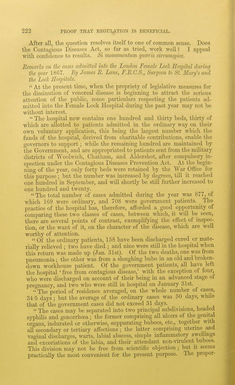 After all, the question resolves itself to one of common sense. Does tlie Contagious Diseases Act, so far as tried, Avork well? I appeal with confidence to results. Si monumentum quceris circumspice. EemarJcs on the cases admitted into the London Female Loch Hospital during the year 1867. JSy James B. Lane, F.R.C.S., Surgeon to St. Mary's and, the Loch Eospitals.  At the present time, when the propriety of legislative measures for the diminution of venereal disease is beginning to attract the serious attention of the public, some particulars respecting the patients ad- mitted into the Female Lock Hospital during the past year may not be without interest.  The hospital now contains one hundred and thirty beds, thirty of which are allotted to patients admitted in the ordinary way on their own voluntary application, this being the largest number which the funds of the hospital, derived from charitable contributions, enable the governors to support; while the remaining hundred are maintained by the Government, and are appropriated to patients sent from the military districts of Woolwich, Chatham, and Aldershot, after compulsory in- spection under the Contagious Diseases Prevention Act. At the begin- ning of the year, only forty beds were retained by the War Ofiice for this purpose; but the number was increased by degrees, till it reached one hundred in September, and will shortly be still further increased to one hundred and twenty.  The total number of cases admitted during the year was 877, of which 169 were ordinary, and 708 were government patients. _ The practice of the hospital has, therefore, afforded a good opportunity of comparing these two classes of cases, between which, it -will be seen, there are several points of contrast, exemplifying the effect of inspec- tion, or the want of it, on the character of the disease, which are well worthy of attention.  Of the ordinary patients, 158 have been discharged cured or mate- rially relieved ; two have died ; and nine were still in the hospital when this return was made up (Jan. 31st). Of the two deaths, one was from pneumonia; the other was from a sloughing bubo in an old and broken- down workhouse patient. Of the government patients, all have left the hospital ' free from contagious disease,' with the exception of four, who were discharged on account of then- bemg in an advanced stage of pregnancy, and two who were still in hospital on January 31st.  The period of residence averaged, on the whole number of cases, 34-5 days; but the average of the ordinary cases was 50 days, while that of the government cases did not exceed 31 days.  The cases may be separated into two principal subdi^dsions, headed syphilis and gonorrhoea; the former comprising all ulcers of the genital organs, indurated or othermse, suppurating buboes, etc., together -with all secondary or tertiary affections; the latter comprising uterme and vaginal discharges, Avarts, labial abscess, simple iuflammatory swelhngs and excoriations of the labia, and their attendant non-vii-ulent buboes. This division may not be free from scientific objection; but it seems practically the most convenient for the present purpose. The proper-
