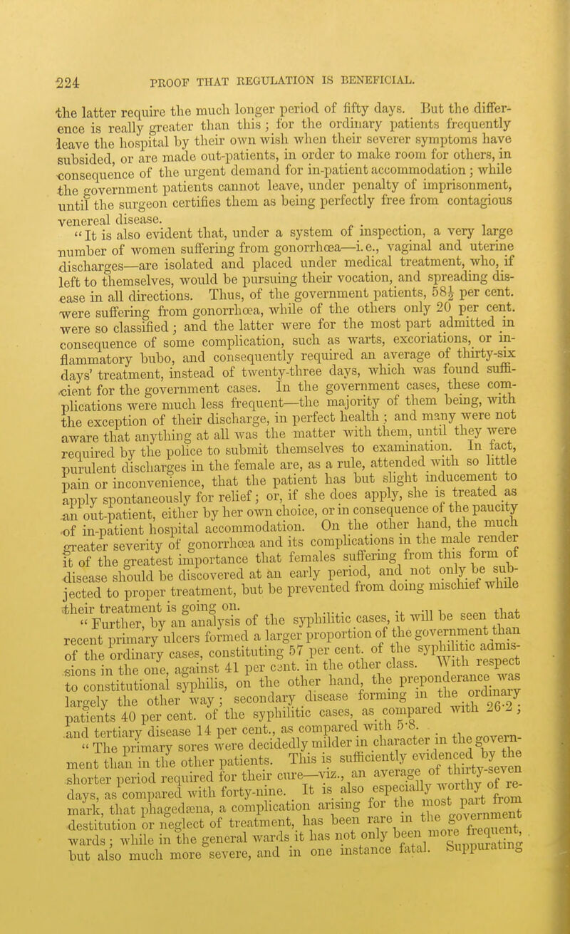 the latter require the much longer period of fifty days. But the differ- ence is really greater than this ; for the ordhiary patients frequently •leave the hospital by their own wish when their severer symptoms have subsided or are made out-patients, in order to make room for others, in ^consequence of the urgent demand for in-patient accommodation; while the government patients cannot leave, under penalty of imprisonment, until the surgeon certifies them as being perfectly free from contagious venereal disease. ... ,  It is also evident that, under a system of mspection, a very large number of women suffering from gonorrhoea^i. e., vaginal and uterine discharges—are isolated and placed under medical treatment, who, if left to themselves, would be pursuing their vocation, and spreading dis- ease in all directions. Thus, of the government patients, per cent, ■were suffering from gonorrhoea, while of the others only 20 per cent, were so classified; and the latter were for the most part admitted in consequence of some comphcation, such as warts, excoriations, or in- flammatory bubo, and consequently required an average of thirty-s^ days' treatment, instead of twenty-three days, which was found sufli- .cient for the government cases. In the government cases, these com- plications were much less frequent—the majority of them bemg, with the exception of their discharge, in perfect health ; and many were not aware that anything at all was the matter with them, untd they were required by the police to submit themselves to examination in fact, purulent discharges in the female are, as a rule, attended with so little pain or inconvenience, that the patient has but slight inducement to apply spontaneously for relief; or, if she does apply, she is treated as .an out-patient, either by her own choice, or m consequence of the paucity ■of in-patient hospital accommodation. On the other hand, the much m-eater severity of gonorrho3a and its compUcations in the male render it of the greatest importance that females suffermg from this form of disease should be discovered at an early period, ^'''^ .^'>\^^y^;'^: jected to proper treatment, but be prevented from doing mischief while itheir treatment is going on. ,  Further, by an analysis of the s3T)hilitic cases it will be seen that recent primary ulcers formed a larger proportion of the government than of tfeSdinary cases, constituting 57 per cent of the ^71^^ f-^^-^^^^^ sions in the one, against 41 per C3nt. m the other class. With respect n^nsdtutionai syphilis, oL the other hand the l-l-nd^^^^^^^^^^^^ largely the other way ; secondary disease formmg in fe ordinary patients 40 per cent, of the syphilitic cases, as compared with 26 2 , .and tertiary disease 14 per cent, as compared with o-8  The primary sores were decidedly mdder in character m the govern ment than in the other patients. This is ^-^<^^^-'^y^J'^^''^^^^^^^ shorter period required for their cm-e-viz., an ^^^^''-^g^,;^^^*^^^^^^^^^ days, as compared with forty-nine. It is also /^P^^^f ^(^^^7^^^ mark, that phageda^na, a complication arising for the ^ Par^^^^^^^ destitution or neglect of treatment,, has been rare ^^^^^^^f ^ wards; while in the general wards it has not only ^^f'^^^^^'f^^:, but also much more severe, and in one instance fatal. Suppuratm,