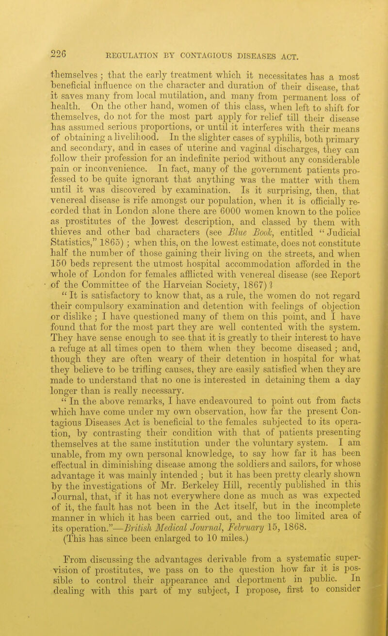 REGULATION BY CONTAGIOUS DISEASES ACT. themselves ; that the early treatment which it necessitates has a most beneficial influence on the character and duration of their disease that it saves many from local mutilation, and many from permanent loss of health. On the other hand, women of this class, Avhen left to shift for themselves, do not for the most part apply for relief till their disease has assumed serious proportions, or until it interferes with their means of obtaining a livelihood. In the shghter cases of syphilis, both primary and secondary, and in cases of uterine and vaginal discharges, they can follow their profession for an indefinite period without any considerable pain or inconvenience. In fact, many of the government patients pro- fessed to be quite ignorant that anything was the matter with them until it was discovered by examination. Is it surprising, then, that venereal disease is rife amongst our population, when it is ofiicially re- corded that in London alone there are 6000 women known to the police as prostitutes of the lowest description, and classed by them with thieves and other bad characters (see Blue Booh, entitled  Judicial Statistics, 1865) ; when this, on the lowest estimate, does not constitute half the number of those gaining their living on the streets, and when 150 beds represent the utmost hospital accommodation afforded in the whole of London for females afflicted with venereal disease (see lieport of the Committee of the Harveian Society, 1867) 1  It is satisfactory to know that, as a rule, the women do not regard their compulsory examination and detention with feelings of objection or dislike; I have questioned many of them on this point, and I have found that for the most part they are well contented with the system. They have sense enough to see that it is greatly to their interest to have a refuge at all times open to them when they become diseased; and, though they are often weary of their detention in hospital for what they believe to be trifling causes, they are easily satisfied Avhen they are made to understand that no one is interested in detaining them a day longer than is really necessary.  In the above remarks, I have endeavoured to point out from facts which have come under my own observation, hoAV far the present Con- tagious Diseases Act is beneficial to the females subjected to its opera- tion, by contrasting their condition with that of patients presenting themselves at the same institution under the voluntary system. I am unable, from my own personal knowledge, to say how far it has been effectual in diminishing disease among the soldiers and sailors, for Avhose advantage it was mainly intended ; but it has been pretty clearly shown by the investigations of Mr. Berkeley Hill, recently published in this Journal, that, if it has not everywhere done as much as was expected of it, the fault has not been in the Act itself, but in the incomplete manner in which it has been carried out, and the too limited area of its operation.—British Medical Journal, February 15, 1868, (This has since been enlarged to 10 miles.) From discussing the advantages derivable from a systematic super- vision of prostitutes, we pass on to the question how for it is pos- sible to control their appearance and deportinont in public. In dealing with this part of my subject, I propose, first to consider