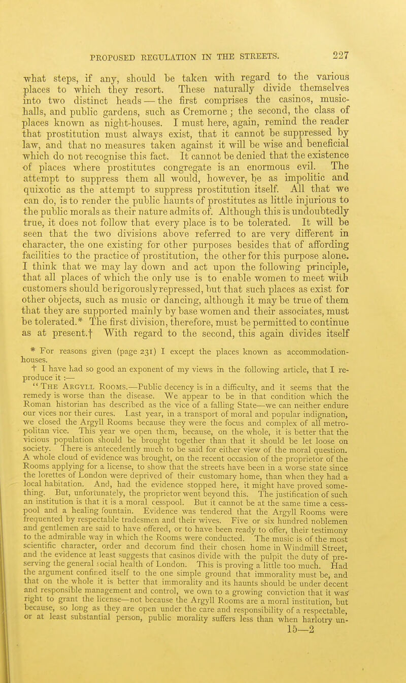 ■what steps, if any, should be taken with regard to the various places to which they resort. These naturally divide themselves into two distinct heads — the first comprises the casinos, music- halls, and public gardens, such as Cremorne; the second, the class of places known as night-houses. I must here, again, remind the reader that prostitution must always exist, that it cannot be suppressed by law, and that no measures taken against it will be wise and beneficial which do not recognise this fact. It cannot be denied that the existence of places where prostitutes congregate is an enormous evil. The attempt to suppress them all would, however, be as impolitic and quixotic as the attempt to suppress prostitution itself. All that we can do, is to render the public haunts of prostitutes as little injurious to the public morals as their nature admits of. Although this is undoubtedly true, it does not follow that every place is to be tolerated. It will be seen that the two divisions above referred to are very different in character, the one existing for other purposes besides that of affording facilities to the practice of prostitution, the other for this purpose alone. I think that we may lay down and act upon the following principle, that all places of which the only use is to enable women to meet with customers should berigorouslyrepressed, but that such places as exist for other objects, such as music or dancing, although it maybe true of them that they are supported mainly by base women and their associates, must be tolerated.* The first division, therefore, must be permitted to continue as at present.f With regard to the second, this again divides itself * For reasons given (page 231) I except the places loiown as accommodation- houses. t I have ?iad so good an exponent of my views in the following article, that I re- produce it :— The Argyll Rooms.—Public decency is in a difficulty, and it seems that the remedy is worse than the disease. We appear lo be in that condition which the Roman historian has described as the vice of a falling State—we can neither endure our vices nor their cures. Last year, in a transport of moral and popular indignation, we closed the Argyll Rooms because they were the focus and complex of all metro- politan vice. This year we open them, because, on the whole, it is better that the vicious population should be brought together than that it should be let loose on society. There is antecedently much to be said for either view of the moral question. A whole cloud of evidence was brought, on the recent occasion of the proprietor of the Rooms applying for a license, to show that the streets have been in a worse state since the lorettes of London were deprived of their customaiy home, than when they had a local habitation. And, had the evidence stopped here, it might have proved some- thing. But, unfoitunately, the proprietor went beyond this. The justification of such an institution is that it is a moral cesspool. But it cannot be at the same time a cess- pool and a healing fountain. Evidence was tendered that the Argyll Rooms were frequented by respectable tradesmen and their wives. Five or six hundred noblemen and gentlemen are said to have offered, or to have been ready to offer, their testimony to the admirable way in which (he Rooms were conducted. The music is of the most scientific character, order and decorum find their chosen home in Windmill Street, and the evidence at least suggests that casinos divide with the pulpit the duty of pre- serving the general social health of London. This is proving a little too much. Had the argument confined itself to the one simple ground that immorality must be, and that on the whole it is better that immorality and its haunts should be under decent and responsible management and control, we own to a growing conviction that it was right to grant the license—not because the Argyll Rooms are a moral institution, but because, so long as they are open under the care and responsibility of a respectable, or at least substantial person, public morality suffers less than when harlotry un- 15—2