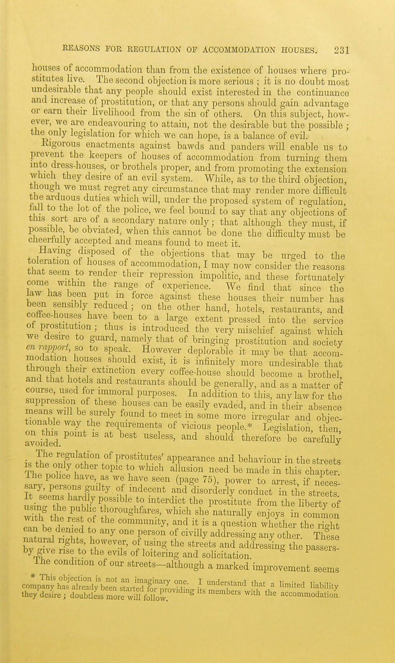 houses of accomTnodation than from the existence of houses where pro- stitutes live. The second objection is more serious ; it is no doubt most undesirable that any people should exist interested in the continuance and increase of prostitution, or that any persons should gain advantage or earn their livehhood from the sin of others. On this subject, how- ever, we are endeavouring to attain, not the desirable but the possible ; the only legislation for which we can hope, is a balance of evil. Eigorous enactments against bawds and panders will enable us to prevent the keepers of houses of accommodation from turning them into dress-houses, or brothels proper, and from promoting the extension which they desire of an evil system. While, as to the third objection, thougii we must regret any circumstance that may render more difficult the arduous duties which ^vUl, under the proposed system of regulation, tall to the lot of the police, we feel bound to say tliat any objections of this sort are of a secondary nature only; that although they must, if possible be obviated, when this cannot be done the difficulty must be ciieerlully accepted and means found to meet it Haying disposed of the objections that may be urged to the toleration of houses of accommodation, I may now consider the reasons that seem to render their repression impolitic, and these fortunately come withm the range of experience. We find that since the law has been put in force against these houses their number has been sensibly reduced ; on the other hand, hotels, restaurants, and coffee-houses have been to a large extent pressed into the service ot prostitution; thus is introduced the very mischief against which r.lT5 P^'^' r'^'ir prostitution and society en,apport, so to speak However deplorable it maybe that accom- modation houses should exist, it is infinitely more undesirable that Z^r^n fT.^^'^T^''''' e^^ry coffee-house should become a brothel, onit. 1 ? ^^ restaurants should be generally, and as a matter of Z^Z:^ for immoral purposes. In addition to'this, any law for the mZZuuf T ^^'f ''^y ^''^ their absence fToThiri .r'^^ ^'^'''^ *° ^''^ ''^^ ■r^S'^l^r and objec- tionable way the requirements of vicious people.* Legislation, then avoided.^ '^^''^^ be carefuUy tT^.^^'T^fr!''''.''^ prostitutes' appearance and behaviour in the streets The r.oH ^ \' '^'^^^^'^ ''''^ ^^'^^ this chapte^ The police have, as we have seen (page 75), power to arrest if neces sary, persons guilty of indecent and disorderly conduct in ti e streets It seems hardly possible to interdict the prostitute from thriibertv of IZ^ftr^T', -hich she naturally enjoys L comm bp^ll f community, and it is a question whether the rSht i° '^ «f '^'^y addressing any other. These natural rights, however, of using the streets and addressing the pas ers by give rise to the evils of loitering and solicitation. ^ ^ The condition of our streets-although a marked improvement seems compIJ^'ataS^eTn^nrtST I '''f'^'^^^ ^'^^^ ^ ^''^i'^^^ liability they'de^re; doubtts ^ore wm ^^^^^^^ '^^^ '''' accommodatio.^