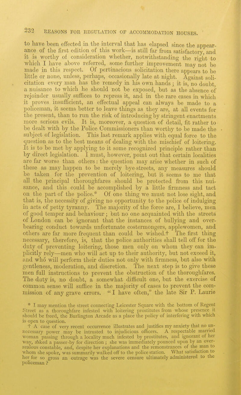 to have been effected in tlie interval that has elapsed since the appear- ance of tlie first edition of this work—is still far from satisfactory, and it is worthy of consideration whether, notwithstanding the right to which I have above referred, some further improvement may not be made in this respect. Of pertinacious solicitation there appears to be little or none, unless, perhaps, occasionally late at night. Against soli- citation every man has the remedy in his own hands ; it is, no doubt, a nuisance to which he should not be exposed, but as the absence of rejoinder usually suffices to repress it, and in the rare cases in which it proves insufficient, an effectual appeal can always be made to a policeman, it seems better to leave tilings as they are, at all events for the present, than to run the risk of introducing by stringent enactments more serious evils. It is, moreover, a question of detail, fit rather to be dealt with by the Police Commissioners than worthy to be made the subject of legislation. This last remark applies with equal force to the question as to the best means of dealing with the mischief of loitering. It is to be met by applying to it some recognized principle rather than by direct legislation. I must, however, point out that certain localities are far worse than others : the question may arise whether in such of these as may happen to be merely bye-streets, any measures should be taken for the prevention of loitering, but it seems to me that all the principal thoroughfares should be protected from this nui- sance, and this could be accomplished by a little firmness and tact on the part of the police.* Of one thing we must not lose sight, and that is, the necessity of giving no opportunity to the police of indulging in acts of petty tyranny. The majority of the force are, I believe, men of good temper and behaviour; but no one acquainted with the streets of London can be ignorant that the instances of bullying and over- bearing conduct towards unfortunate costermongers, applewomen, and others are far more frequent than could be wished.t The first thing necessary, therefore, is, that the police authorities shall tell off for the duty of i^reventing loitering, those men only on whom they can im- plicitly rely—men who will act up to their authority, but not exceed it, and who will jierform their duties not only with firmness, but also Avith gentleness, moderation, and discretion. The next step is to give these men full instructions to prevent the obstruction of the thoroughfares. The duty is, no doubt, a somewhat difficult one, but the exercise of common sense will suffice in the majority of cases to prevent the com- mission of any grave errors.  I have often, the late Sir P. Laurie * I may mention the street connecting Leicester Square with the bottom of Regent Street as a thoroughfare infested with loitering prostitutes from whose presence it should be freed, the Burlington Arcade as a place the policy of interfering with which is open to question. t A case of very recent occurrence illustrates and justifies my anxiety that no un- necessary power may be intrusted to injudicious officers. A respectable married woman passing through a locality much infested by prostitutes, and ignorant of her way, a^ked a passer-by for direction; she was immediately pounced upon by an over- zealous constable, and, despite her explanations and the remonstrances of the man to whom she spoke, was summarily walked off to the pohce station. What satisfaction to her for so gioss an outrage was the severe censure ultimately administered to the policeman ?