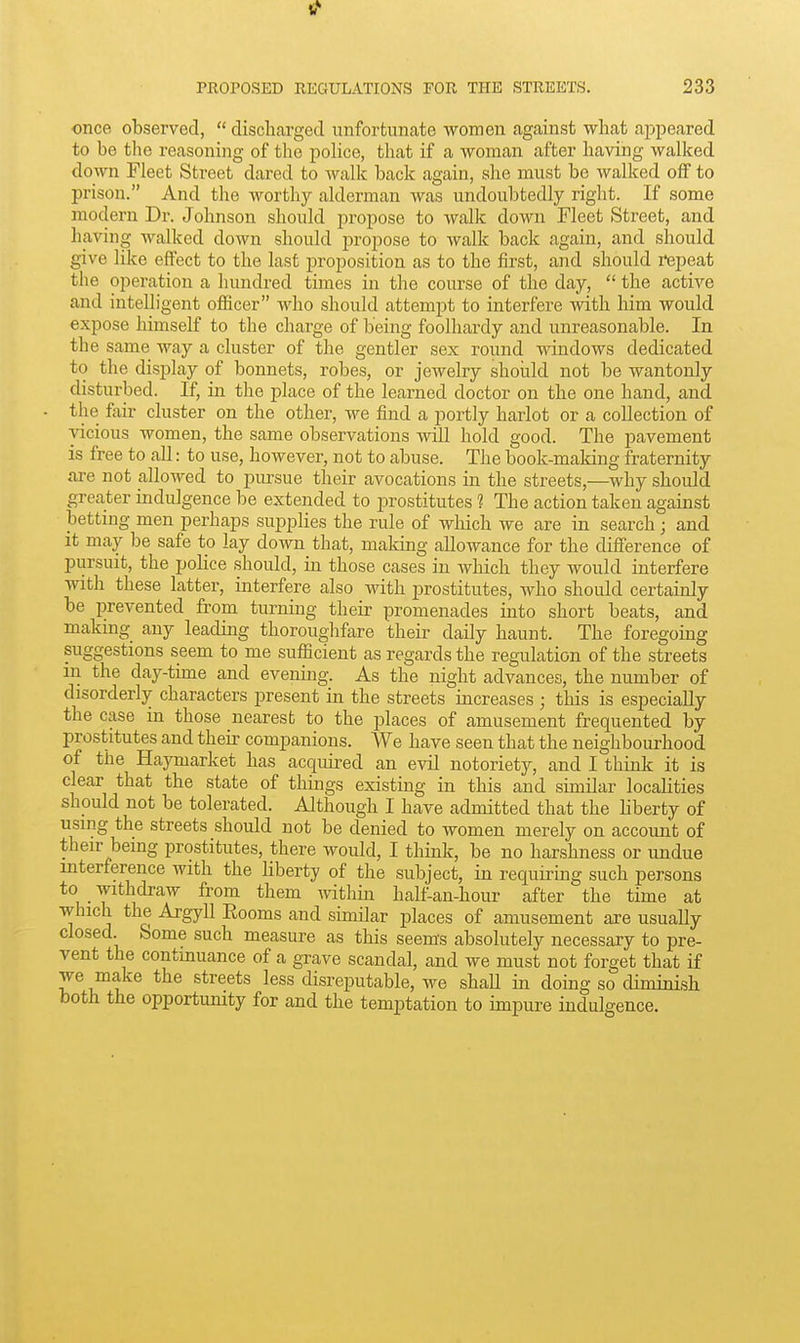 1/ PROPOSED REGULATIONS FOR THE STREETS. 233 once observed,  discli.argecl unfortunate women against what a^jpeared to be the reasoning of the pohce, that if a woman after having walked down Fleet Street dared to Avalk back again, she must be walked off to prison. And the worthy alderman was undoubtedly right. If some modern Dr. Johnson should propose to walk down Fleet Street, and having walked down should propose to walk back again, and should give like effect to the last proposition as to the first, and should repeat the operation a hundred times in the course of the day,  the active and intelligent officer who should attempt to interfere with him would expose himself to the charge of being foolhardy and unreasonable. In the same way a cluster of the gentler sex round windows dedicated to the display of bonnets, robes, or jeAvelry should not be wantonly disturbed. If, in the place of the learned doctor on the one hand, and the fair cluster on the other, we find a portly harlot or a collection of vicious women, the same observations will hold good. The pavement is free to all: to use, however, not to abuse. The book-maldng fraternity are not allowed to pursue their avocations in the streets,—why should greater indulgence be extended to prostitutes 1 The action taken against betting men perhaps supplies the rule of which we are in search ; and it may be safe to lay down that, making aUoAvance for the difference of pursuit, the police should, in those cases in Avhich they would interfere with these latter, interfere also with prostitutes, Avho should certainly be prevented from turning their promenades into short beats, and making any leading thoroughfare their daily haunt. The foregoing suggestions seem to me sufficient as regards the regulation of the streets in the day-time and evening. As the night advances, the number of disorderly characters present in the streets increases ; this is especially the case in those nearest to the places of amusement frequented by prostitutes and their companions. We have seen that the neighbourhood of the Haymarket has acquired an evil notoriety, and I think it is clear that the state of things existing in this and similar locahties should not be tolerated. Although I have admitted that the liberty of using the streets should not be denied to women merely on account of their being prostitutes, there would, I think, be no harshness or undue interference with the liberty of the subject, in requiring such persons to withdraw from them within half-an-hour after the time at which the Argyll Rooms and similar places of amusement are usually closed. Some such measure as this seem's absolutely necessary to pre- vent the contmuance of a grave scandal, and we must not forget that if we make the streets less disreputable, we shall in doing so diminish both the opportunity for and the temptation to impure indulgence.