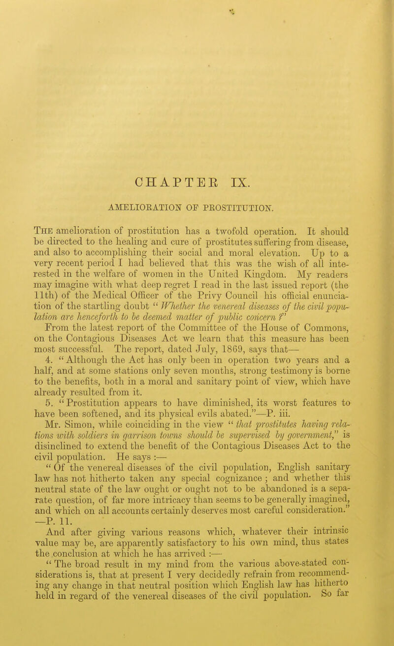 AMELIOEATION OF PEOSTITUTION. The amelioration of prostitution has a twofold operation. It should be directed to the healing and cure of prostitutes suffering from disease, and also to accomplishing their social and moral elevation. Up to a very recent period I had believed that this was the wish of all inte- rested in the welfare of women in the United Kingdom. My readers may imagine witli what deep regret I read in the last issued report (the 11th) of the Medical Officer of the Privy Council liis official enuncia- tion of the startling doubt  Wliether the venereal diseases of the civil popiir- lation are henceforth to he deemed matter of public concern ? From the latest report of the Committee of the House of Commons, on the Contagious Diseases Act we learn that this measure has been most successful. The report, dated July, 1869, says that— 4.  Although the Act has only been in operation two years and a half, and at some stations only seven months, strong testimony is borne to the benefits, both in a moral and sanitary point of view, which have already resulted from it. 5. Prostitution appears to have diminished, its worst features to have been softened, and its physical evils abated.—P. iii. Mr. Simon, while coinciding in the view  that prostitutes having rela- tions with soldiers in garrison towns should he supervised hy government, is disinclined to extend the benefit of the Contagious Diseases Act to the civil population. He says :—  Of the venereal diseases of the civil population, English sanitary law has not hitherto taken any special cognizance; and whether this neutral state of the law ought or ought not to be abandoned is a sepa- rate question, of far more intricacy than seems to be generally imagined, and which on all accounts certainly deserves most careful consideration. —P. 11. And after giving various reasons which, whatever their intrinsic value may be, are apparently satisfactory to his own mind, thus states the conclusion at which he has arrived :—  The broad result in my mind from the various above-stated con- siderations is, that at present I very decidedly refrain from recommend- ing any change in that neutral position which EngUsh law has hitherto held in regard of the venereal diseases of the civU population. So far