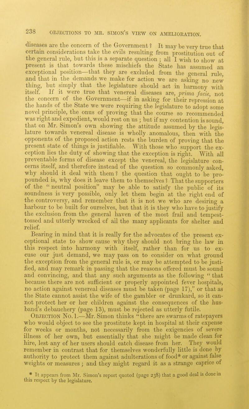 diseases are the concern of the Government ? It may be very true that certain considerations take the evils resulting from prostitution out of the general rule, but this is a separate question ; all I wish to show at present is that towards these mischiefs the State has assumed an exceptional position—that they are excluded from the general rule and that in the demands we make for action we are asking no new thing, but simply that the legislature should act in harmony with itself. If it were true that venereal diseases are, jmrna facie, not the concern of the Government—if in asking for their repression at the hands of the State we were requiring the legislature to adopt some novel principle, the onus of proving that the course so recommended was right and expedient, would rest on us ; but if my contention is sound, that on Mr. Simon's own showing the attitude assumed by the legis- lature towards venereal disease is wholly. anomalous, then with the opponents of the proposed action rests the burden of proving that the present state of things is justifiable. With those who support the ex- ception lies the duty of showing that the exception is right. With all preventable forms of disease except the venereal, the legislature con- cerns itself, and therefore instead of the question so commonly asked, why should it deal with themi the question that ought to be pro- pounded is, why does it leave them to themselves 1 That the supporters of the  neutral position may be able to satisfy the pubhc of its soundness is very possible, only let them begin at the right end of the controversy, and remember that it is not we who are desiring a harbour to be built for ourselves, but that it is they who have to justify the exclusion from the general haven of the most frail and tempest- tossed and utterly wrecked of ail the many applicants for shelter and relief. Bearing in mind that it is really for the advocates of the present ex- ceptional state to show cause why they should not bring the law in this respect into harmony with itself, rather than for us to ex- cuse our just demand, we may pass on to consider on what ground the exception from the general rule is, or may be attempted to be justi- fied, and may remark in passing that the reasons offered must be sound and convincing, and that any such arguments as the following  that because there are not sufficient or properly appointed fever hospitals, no action against venereal diseases must be taken (page 17), or that as the State cannot assist the wife of the gambler or drunkard, so it can- not protect her or her children against the consequences of the hus- band's debauchery (page 13), must be rejected as utterly futile. Objection No. 1.—Mr. Simon thinks there are swarms of ratepayers who would object to see the prostitute kept in hospital at their expense for weeks or months, not necessarily from the exigencies of severe illness of her own, but essentially tliat she might be made clean for hire, lest any of her users should catch disease from her. They would remember in contrast that for themselves wonderfully little is done by authority to protect them against adulterations of food* or against false weights or measures ; and they might regard it as a strange caprice of _* It appears from Mr. Simon's report quoted (page 238) that a good deal is done in this respect by the legislature.