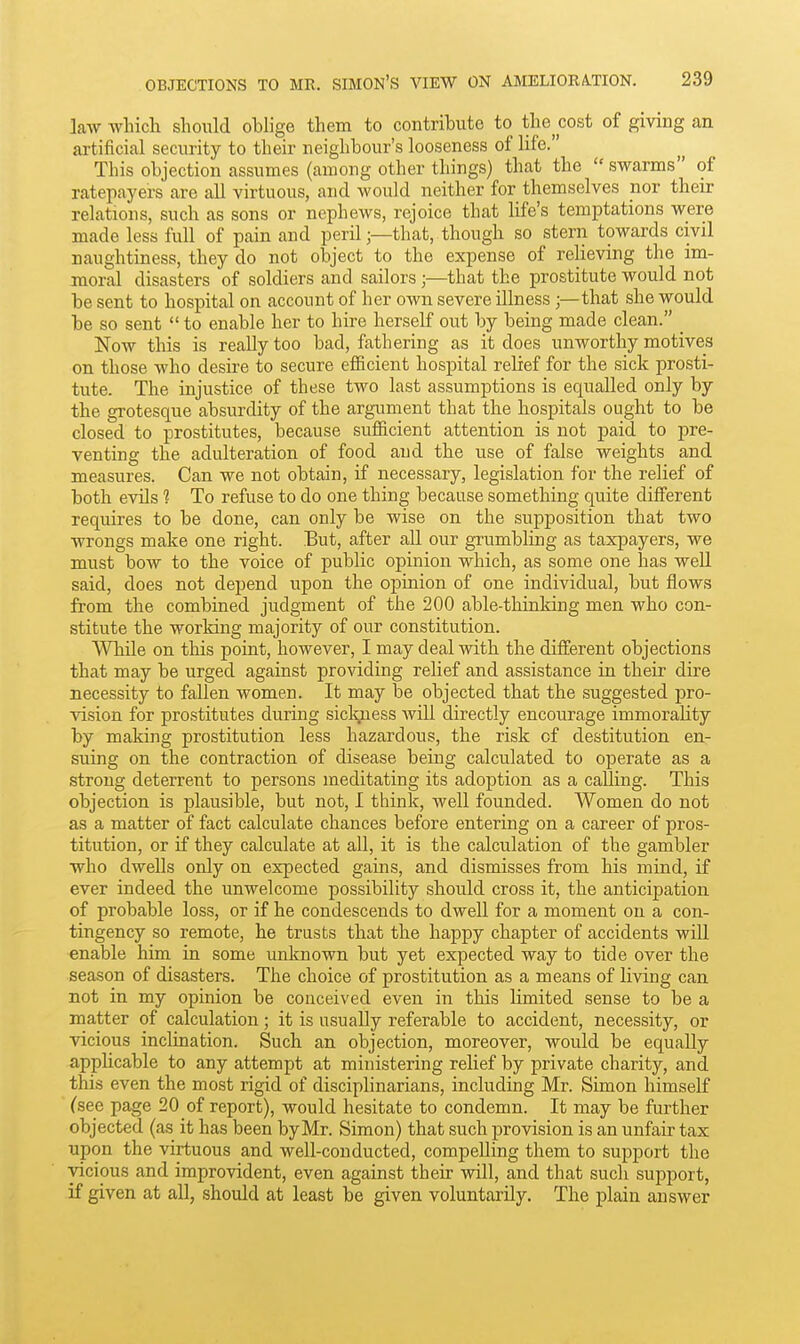 law which should oblige them to contribute to the cost of giving an artificial security to their neighbour's looseness of life. This objection assumes (among other things) that the  swarms of ratepayers are all virtuous, and would neither for themselves nor their relations, such as sons or nephews, rejoice that life's temptations were made less full of pain and perilthat, though so stern towards civil naughtiness, they do not object to the expense of relieving the im- moral disasters of soldiers and sailors;—that the prostitute would not be sent to hospital on account of her own severe illness;—that she would be so sent  to enable her to hire herself out by being made clean. _ Now this is really too bad, fathering as it does unworthy motives on those who desire to secure efficient hospital relief for the sick prosti- tute. The injustice of these two last assumptions is equalled only by the grotesque absurdity of the argument that the hospitals ought to be closed to prostitutes, because sufficient attention is not paid to pre- venting the adulteration of food and the use of false weights and measures. Can we not obtain, if necessary, legislation for the relief of both evils 1 To refuse to do one thing because something quite different requires to be done, can only be wise on the supposition that two wrongs make one right. But, after all our grumbling as taxpayers, we must bow to the voice of public opinion which, as some one has well said, does not depend upon the opinion of one individual, but flows from the combined judgment of the 200 able-thinking men who con- stitute the working majority of our constitution. While on this point, however, I may deal with the different objections that may be urged against providing relief and assistance in their dire necessity to fallen women. It may be objected that the suggested -pro- vision for prostitutes during siclyiess Avili directly encourage immorality by making prostitution less hazardous, the risk of destitution en- suing on the contraction of disease being calculated to operate as a strong deterrent to persons meditating its adoption as a calling. This objection is plausible, but not, I think, well founded. AVomen do not as a matter of fact calculate chances before entering on a career of pros- titution, or if they calculate at all, it is the calculation of the gambler who dwells only on expected gains, and dismisses from his mind, if ever indeed the unwelcome possibility should cross it, the anticipation of probable loss, or if he condescends to dwell for a moment on a con- tingency so remote, he trusts that the happy chapter of accidents will enable him in some unknown but yet expected way to tide over the season of disasters. The choice of prostitution as a means of hving can not in my opinion be conceived even in this limited sense to be a matter of calculation ; it is usually referable to accident, necessity, or vicious inclination. Such an objection, moreover, would be equally applicable to any attempt at ministering relief by private charity, and this even the most rigid of disciplinarians, including Mr. Simon himself (see page 20 of report), would hesitate to condemn. It may be further objected (as it has been by Mr. Simon) that such provision is an unfair tax upon the virtuous and well-conducted, compelling them to support the vicious and improvident, even against their will, and that sucli support, if given at all, should at least be given voluntarily. The plain answer