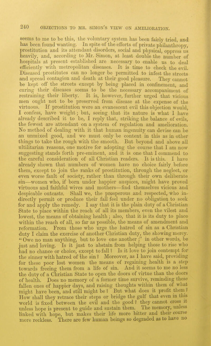 seems to me to be this, the vohmtary system has been fairly tried, and has been found wanting. In spite of the efforts of private philanthropy, prostitution and its attendant disorders, social and physical, oppress us heavily, and, according to Mr. Simon, at least double the number of hospitals at present established are necessary to enable us to deal efficiently with metropolitan diseases. It is time to check the evil. Diseased prostitutes can no longer be permitted to infest the streets and spread contagion and death at their good pleasure. They cannot be kept off the streets except by being placed in confinement, and curing their diseases seems to be the necessary accompaniment of restraining their liberty. It is, however, further urged that vicious men ought not to be preserved from disease at the expense of the virtuous. If prostitution were an evanescent evil this objection would, I confess, have weight; but, seeing that its nature is what I have already described it to be, I rejjly that, striking the balance of evils, the fewest are attendant on a system of regulation and amelioration. No method of dealing with it that human ingenuity can devise can be an unmixed good, and we must only be content in this as in other things to take the rough with the smooth. But beyond and above all ultilitarian reasons, one motive for adopting the course that I am now suggesting stands forth pre-eminent, and it is one that I commend to the careful consideration of aU Christian readers. It is this. I have already shown that numbers of women have no choice fairly before them, except to join the ranks of prostitution, through the neglect, or even worse fault of society, rather than through their own deliberate sin—women who, if born under happier auspices, might have proved virtuous and faithful wives and mothers—find themselves vicious and despicable outcasts. Shall we, the prosperous and respected, who in- directly permit or produce their fall feel under no obligation to seek for and apply the remedy. I say that it is the plain duty of a Christian State to place within the reach of all its members, even the vilest and lowest, the means of obtaining health; also, that it is its duty to place within the reach of all, so far as possible, the means of amendment and reformation. From those who urge the hatred of sin as a Christian duty I claim the exercise of another Christian duty, the showing mercy.  Owe no man anything, but to love one anotherin other words, be just and loving. Is it just to abstain from helping those to rise who had no chance or choice, except to fall 1 Is it love to join contempt for the sinner with hatred of the sin 1 Moreover, as I have said, providing for these poor lost women the means of regaining health is a step towards freeing them from a life of sin. And it seems to me no less the duty of a Christian State to open the doors of virtue than the doors of health. Does no memory of a former time survive, reminding these fallen ones of happier days, and raising thoughts within them of what might have been, and still might be ? But what does it profit them 1 How shall they retrace their steps or bridge the gulf that even in this world is fixed between the evil and the good 1 they cannot cross it unless hope is present to guide and sustain them. The memory, unless linked with hope, but makes their life more bitter and theii- course more reckless. There are few human beings so degraded as to have no