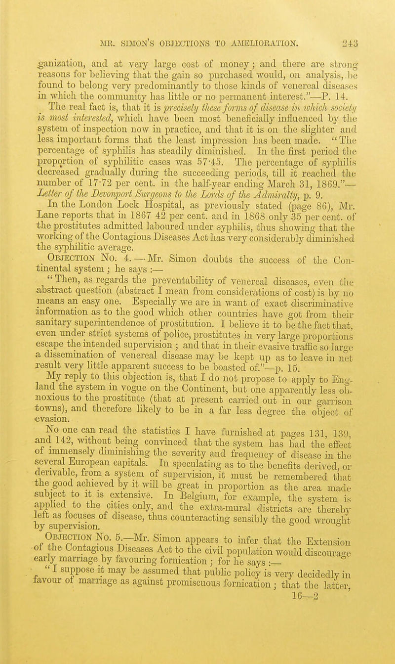 ^anization, and at very large cost of money; and there are strong- reasons for believing that the gain so purchased would, on analysis, ))e found to belong very predominantly to those kinds of venereal diseases in which the community has little or no permanent interest.—P. 14. The real fact is, that it is precisely these forms of disease in which sociel;/ is most interested, which have been most beneficially influenced by tiie system of inspection now in practice, and that it is on the shghter and less important forms that the least impression has been made.  The percentage of syphilis has steadily diminished. In the first period the proportion of syphilitic cases was .57-45. The percentage of syphilis decreased gradually during the succeeding periods, till it reached the number of 17-72 per cent, in the half-year ending March 31, 18G9.— Letter of the Devonport Surgeons to the Lords of the Admiraltij, p. 9. In the London Lock Hospital, as previously stated (page 8C), Mr. Lane reports that hi 1867 42 per cent, and in 1868 only 35 ]3er cent, of the prostitutes admitted laboured under syphilis, thus showing that the working of the Contagious Diseases Act has very considerably diminished the sy[3liiUtic average. _ Objection No. 4. —Mr. Simon doubts the success of the Con- tinental system; he says :—  Then, as regards the preventability of venereal diseases, even the abstract ciuestiou (abstract I mean from considerations of cost) is by no means an easy one. Especially we are in want of exact discriminative information as to the good which other countries have got from their sanitary supermtendence of prostitution. I believe it to be the fact that, even under strict systems of police, prostitutes in very large proportions escape the intended supervision ; and that in their evasive traffic so large a dissemination of venereal disease may be kept up as to leave in net result very bttle apparent success to be boasted of.—p. 15. My reply to this objection is, that I do not propose to apijly to En--- land the system in vogue on the Continent, but one apparently less ob- noxious to the prostitute (that at present carried out in our garrison towns), and therefore likely to be in a far less degree the object of evasion. No one can read the statistics I have furnished at pages 131 13!J and 142, without bemg convinced that the system has had the'effect of immensely dimmishmg the severity and frequency of disease in the several European capitals. In speculating as to the benefits derived, or derivable, from a system of supervision, it must be remembered that the good achieved by It mil be gi-eat in proportion as the area made subject to it IS extensive. In Belgium, for example, the system is appUed to the cities only, and the extra-mural districts are thereby iett as focuses of disease, thus counteracting sensibly the c-ood wou^ht by supervision. & o Objection No. 5^-Mr. Shnon appears to infer that the Extension of the Contagious Diseases Act to the civil population would discourae early marriage by favouring fornication ; for he says •— I suppose it may be assumed that pubhc policy is very decidedly in favour of marnage as agamst promiscuous fornication; that the latter, 16—2