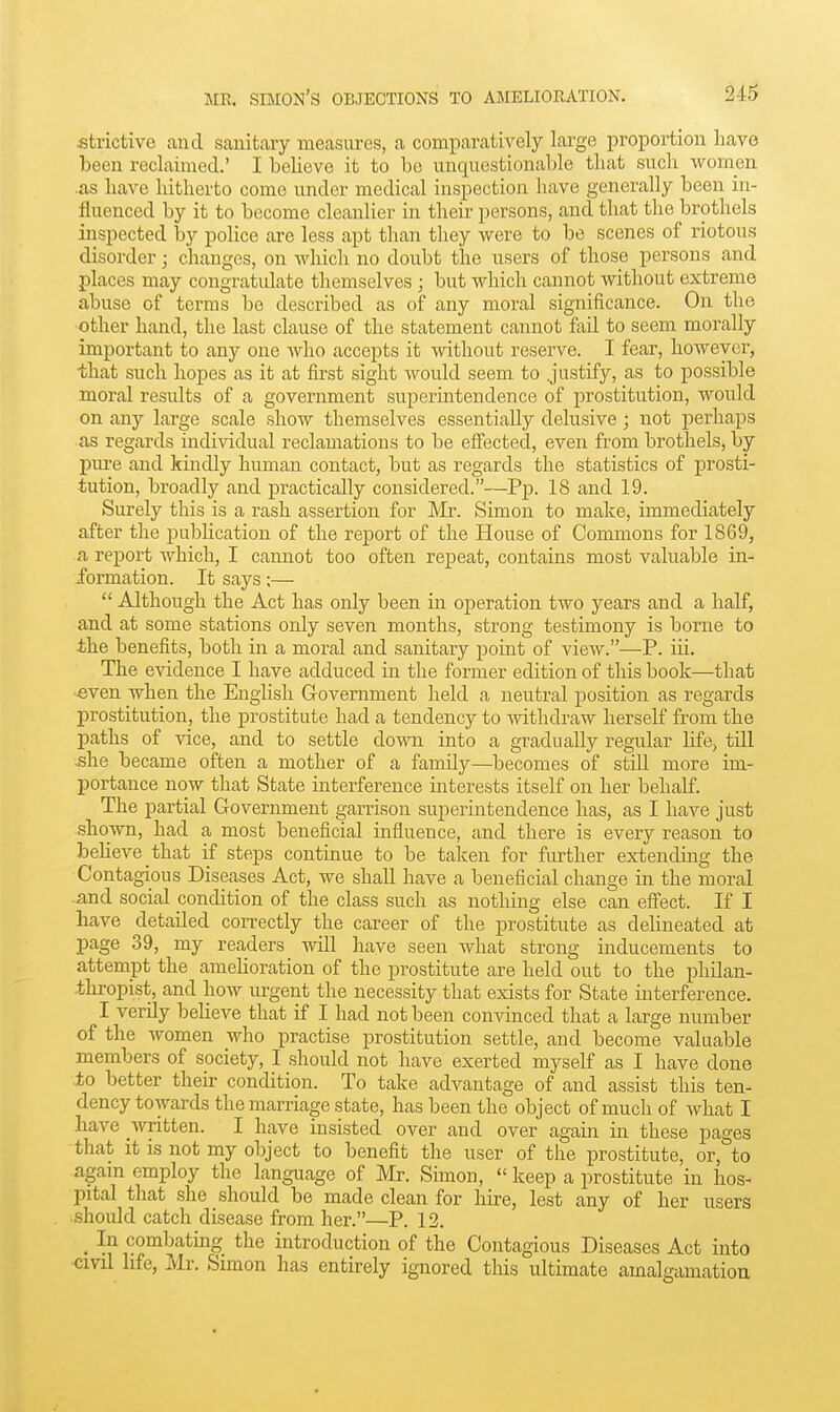 •fitrictivc and sanitary measures, a comparatively large proportion have been reclaimed.' I believe it to be unquestionable that such women .as have hitherto come under medical inspection have generally been in- fluenced by it to become cleanlier in their persons, and that the brothels inspected by police are less apt than they v/ere to be scenes of riotous disorder; changes, on which no doubt the users of those persons and places may congratulate themselves ; but which cannot without extreme abuse of terms be described as of any moral significance. On the other hand, the last clause of the statement cannot fail to seem morally important to any one who accepts it without reserve. I fear, however, that such hopes as it at first sight would seem to justify, as to possible moral results of a government superintendence of prostitution, would on any large scale show themselves essentially delusive; not perhaps as regards individual reclamations to be effected, even from brothels, by pure and kindly human contact, but as regards the statistics of prosti- tution, broadly and practically considered.—Pp. 18 and 19. Surely this is a rash assertion for Mr. Simon to make, immediately after the publication of the report of the House of Commons for 1869, a report which, I cannot too often repeat, contains most valuable in- formation. It says;—  Although the Act has only been in operation two years and a half, and at some stations only seven months, strong testimony is borne to the benefits, both in a moral and sanitary point of vieAV.—P. iii. The evidence I have adduced in the former edition of this book—that ■even when the English Government held a neutral position as regards prostitution, the prostitute had a tendency to withdraw herself from the paths of vice, and to settle down into a gradually regular life, till .she became often a mother of a family—becomes of still more im- portance now that State interference interests itself on her behalf. The partial Government garrison superintendence has, as I have just shown, had a most beneficial influence, and there is every reason to believe that if steps continue to be taken for further extendmg the Contagious Diseases Act, we shall have a beneficial change in the moral .and social condition of the class such as nothing else can effect. If I have detailed correctly the career of the prostitute as dehneated at page 39, my readers will have seen Avhat strong inducements to attempt the amehoration of the prostitute are held out to the philan- thropist, and how urgent the necessity that exists for State interference. I verily beheve that if I had not been convinced that a large number of the women who practise prostitution settle, and become valuable members of society, I should not have exerted myself as I have done to better their condition. To take advantage of and assist this ten- dency towards the marriage state, has been the object of much of what I have \vritten. I have insisted over and over again in these pages that it is not my object to benefit the user of the prostitute, or, to agam employ the language of Mr. Simon,  keep a prostitute in hos- pital that she should be made clean for hire, lest any of her users should catch disease from her.—P. 12. ^ In combatmg the introduction of the Contagious Diseases Act into cml life, Mr. Simon has entirely ignored this ultimate amalgamation