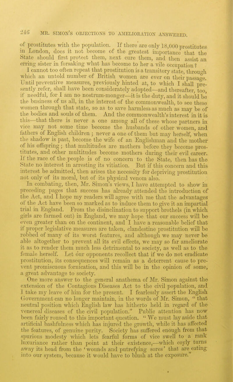 of prostitutes with the population. If there are only 18,000 prostitutes in London, does it not become of the greatest importance that the State should first protect them, next cure them, and then assist an erring sister in forsaking what has become to her a vile occupation 1 I cannot too often repeat that prostitution is a transitory state throu'^li which an untold number of British women are ever on their passage. Until preventive measures, previously hinted at, to whicli I shall pre- sently refer, shall have been considerately adopted—and thereafter, too, if needful, for I am no nostrum-monger—it is the duty, and it should be the business of ns all, in the interest of the commonwealth, to see these women through that state, so as to save harmless as much as may be of the bodies and souls of them. And the commonwealth's interest in it is tliis—that there is never a one among all of these whose partners in vice may not some time become the husbands of other women, and fathers of EngHsh children ; never a one of them but may herself, when the shadow is past, become the wife of an Englishman and the mother of his offspring; that multitudes are mothers before they become pros- titutes, and other multitudes become mothers during their evil career. If the race of the people is of no concern to the State, then has the State no interest in arresting its vitiation. But if tliis concern and this interest be admitted, then arises the necessity for depriving prostitution not only of its moral, but of its physical venom also. In combating, then, Mr. Simon's Adews, I have attempted to show in preceding pages that success has already attended the introduction of the Act, and I hope my readers will agree with me that the advantages of the Act have been so marked as to induce them to give it an impartial trial in England. From the disinclination to support brothels (in which girls are farmed out) in England, we may hope that our success will be even greater than on the continent, and I have a reasonable belief that if proper legislative measui-es are taken, clandestine prostitution wiU be robbed of many of its worst features, and although we may never be able altogether to prevent all its evil effects, we may so far ameliorate it as to render them much less detrimental to society, as well as to the female herself. Let our opponents recollect that if we do not eradicate prostitution, its consequences AAdll remain as a deterrent cause to pre- vent promiscuous fornication, and this will be in the opinion of some, a great advantage to society. One more answer to the general anathema of Mr. Simon against the extension of the Contagious Diseases Act to the civil j)opulation, and I take my leave of him for the present. I fearlessly assert the English Government can no longer maintain, in the words of Mr. Simon,  that neutral position which English law has hitherto held in regard of the venereal diseases of the civil population. Public attention has now been fairly roused to this important question.  We must lay aside that artificial bashfulness which has injured the growth, while it has affected the features, of genuine puritj'-. Society has suffered enough from that spurious modesty which lets fearful forms of vice swell to a rank luxuriance rather than point at their existence,—which coyly turns away its head from the ' wounds and putrefying sores' that are eating into our system, because it would have to blush at the exijosui'e.