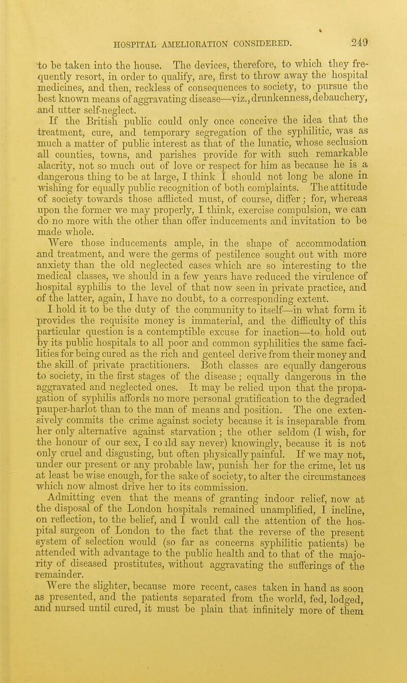 -to be taken into the house. The devices, therefore, to which they fre- quently resort, in order to qucalify, are, first to throw away the hospital medicines, and then, reckless of consequences to society, to pursue the test kno-\vn means of aggravating disease—viz., drunkenness, debauchery, .and utter self-neglect. If the British public could only once conceive the idea_ that the treatment, cure, and temporary segregation of the syphilitic, was^ as much a matter of pubHc interest as that of the lunatic, whose seclusion all counties, towns, and parishes provide for with such remarkable alacrity, not so much out of love or respect for liim as because he is _a dangerous thmg to be at large, I think I should not long be alone in wishing for equally pubHc recognition of both complaints. The attitude of society towards those afflicted must, of course, differ; for, whereas upon the former we may properly, I think, exercise compulsion, we can do no more with the other than offer inducements and invitation to be made whole. Were those inducements ample, in the shape of accommodation and treatment, and were the germs of pestilence sought out with more anxiety than the old neglected cases which are so interesting to the medical classes, we should in a few years have reduced the virulence of hospital syphihs to the level of that now seen in private practice, and of the latter, again, I have no doubt, to a corresponding extent. I hold it to be the duty of the community to itself—in what form it provides the requisite money is immaterial, and the difficulty of this particular question is a contemptible excuse for inaction—to hold out by its public hospitals to all poor and common syphilitics the same faci- lities for being cured as the rich and genteel derive from their money and the skill. of private practitioners. Both classes are equally dangerous to society, in the first stages of the disease; equally dangerous in the aggravated and neglected ones. It may be relied upon that the propa- gation of sypHhs affords no more personal gratification to the degraded pauper-harlot than to the man of means and jsosition. The one exten- sively commits the crime against society because it is inseparable from her only alternative against starvation ; the other seldom (I wish, for the honoiu- of onr sex, I co ild say never) knowingly, because it is not only cruel and disgusting, but often physically painful. If we may not, under our present or any probable law, punish her for the crime, let us at least be wise enough, for the sake of society, to alter the circumstances which now almost drive her to its commission. Admitting even that the means of granting indoor relief, now at the disposal of the London hospitals remained unamplified, I incline, on reflection, to the behef, and I would call the attention of the hos- pital surgeon of_ London to the fact that the reverse of the present system of selection would (so far as concerns syphihtic patients) be attended with advantage to the public health and to that of the majo- rity of diseased prostitutes, without aggravating the sufferings of the remainder. Were the shghter, because more recent, cases taken in hand as soon as presented, and the patients separated from the world, fed, lodo-ed, and nursed until cured, it must be plain that infinitely more of them