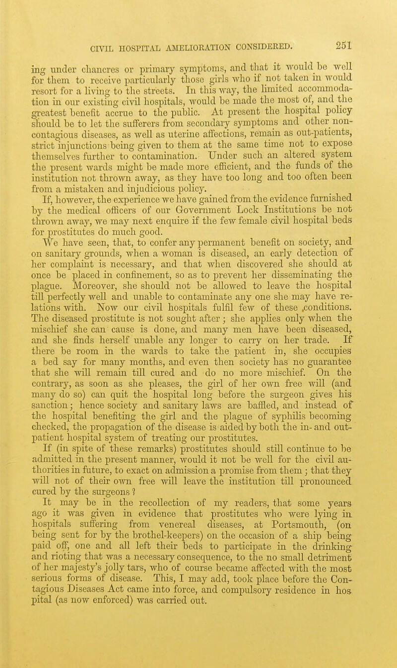261 ing under chancres or primary symptoms, and tliat it would be well for tliem to receive particularly those girls who if not taken in would resort for a living to the streets. In this way, the limited accommoda- tion in our existing civil hospitals, would be made the most of, and the gi-eatest benefit accrue to the public. At present the hospital policy should be to let the suiTerers from secondary symptoms and other non- contagious diseases, as well as uterine affections, remain as out-patients, strict injunctions being given to them at the same time not to expose themselves further to contamination. Under such an altered system the present wards might be made more efficient, and the funds of the institution not thrown away, as they have too long and too often been from a mistaken and injudicious policy. If, however, the experience we have gained from the evidence furnished by the medical officers of our Government Lock Institutions be not thrown away, we may next enquire if the few female civil hospital beds for prostitutes do much good. We have seen, that, to confer any permanent benefit on society, and on sanitary grounds, when a woman is diseased, an early detection of her complaint is necessary, and that when discovered she should at once be placed in confinement, so as to prevent her disseminating the plague. Moreover, she should not be allowed to leave the hospital till perfectly well and unable to contaminate any one she may have re- lations with. Now our civil hospitals fulfil few of these .conditions. The diseased prostitute is not sought after; she a^jplies only when the mischief she can cause is done, and many men have been diseased, and she finds herself unable any longer to carry on her trade. If there be room in the wards to take the patient in, she occupies a bed say for many months, and even then society has no guarantee that she will remain till cured and do no more mischief. On the contrary, as soon as she pleases, the girl of her own free will (and many do so) can quit the hospital long before the surgeon gives his sanction; hence society and sanitary laws are baffled, and instead of the hospital benefiting the girl and the plague of syphilis becoming checked, the proj^agation of the disease is aided by both the in-and out- patient hospital system of treating our prostitutes. If (in spite of these remarks) prostitutes should stUl continue to be admitted in the present manner, would it not be well for the civil au- thorities ia future, to exact on admission a promise from them; that they will not of their own free will leave the institution till pronounced cured by the surgeons 1 It may be in the recollection of my readers, that some years ago it was given in evidence that prostitutes who were lying in hospitals suffering from venereal diseases, at Portsmouth, (on being sent for by the brothel-keepers) on the occasion of a ship being paid off, one and all left their beds to participate in the drinldng and rioting that was a necessary consequence, to the no small detriment of her majesty's jolly tars, who of course became affected with the most serious forms of disease. Tlois, I may add, took place before the Con- tagious Diseases Act came into force, and compulsory residence in hos pital (as now enforced) was carried out.