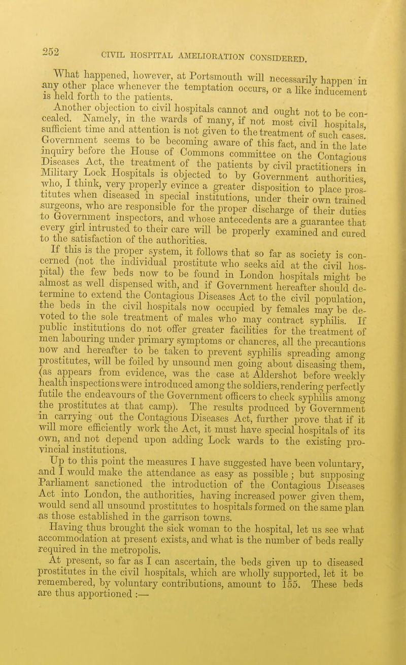 What happened however, at Portsmouth will necessarily happen in any other place whenever the temptation occurs, or a hke induVornUf IS held forth to the patients. ' ^ inducement Another objection to civil hospitals cannot and oueht not tn ho r>nn ceded. Namely, in the wards'of many, if not ZTcwt Lsv^ah siifficient time and attention is not given to the treatment of such oisp? Government seems to be becoming aware of tliis fact, and in the late inquiry before the House of Commons committee on the Conta<nous Diseases Act the treatment of the patients by civil practitioners in Mditary Lock Hospitals is objected to by Government authorities who I think, very properly evince a greater disposition to place pros! titutes when diseased in special institutions, under their own trained surgeons, who are responsible for the proper discharge of their duties to Government inspectors, and whose antecedents are a guarantee that every girl intrusted to their care will be properly exam^ed and cured to the satisfaction of the authorities. If this is the proper system, it follows that so far as society is con- cerned (not the mdividual prostitute who seeks aid at the civU hos- pital) the few beds now to be found in London hospitals might be almost as well dispensed with, and if Government hereafter should de- termine to_ extend the Contagious Diseases Act to the civU population the beds m the cml hospitals now occupied by females may be de- voted to the sole treatment of males who may contract syphiUs If pubhc institutions do not offer greater facihties for the treatment of men labouring under primary symptoms or chancres, aU the precautions now and hereafter to be taken to prevent sj^^hiHs spreading among prostitutes, will be foiled by unsound men going about diseasin £C them, (as appears from evidence, was the case at Aldershot before weekly health inspections were introduced among the soldiers, rendermg perfectly futile the endeavours of the Government officers to check syphilis amono- the prostitutes at that camp). The results produced by Government in carrying out the Contagious Diseases Act, further prove that if it will more efficiently work the Act, it must have special hospitals of its own, and not depend upon adding Lock wards to the existing pro- vincial institutions. Up to this point the measures I have suggested have been voluntary, and 1 would make the attendance as easy as possible; but supposmg Parliament sanctioned the introduction of the Contagious Diseases Act into London, the authorities, having increased power given them, would send all unsound prostitutes to hospitals formed on the same plan as those established in the garrison towns. Having thus brought the sick woman to the hospital, let us see what accommodation at present exists, and what is the number of beds really required in the metropolis. At present, so far as I can ascertain, the beds given up to diseased prostitutes in the civil hospitals, which are wholly supported, let it be remembered, by voluntary contributions, amount to 155. These beds are thus apportioned :—