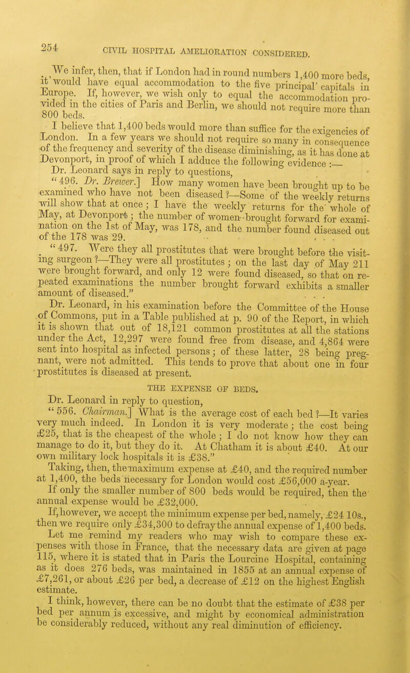 _We infer, then, that if London had in round numbers 1,400 more beds it would have equal accommodation to the five principal' capitals in Europe. If, however we wish only to equal the accommodation pro- vided ui the cities of Pans and Berlin, we should not requu-e more than 800 beds. I beheve that 1,400 beds would more than suffice for the exi^rencies of London. In a few years we should not require so many in consequence ■of the frequency and severity of the disease diminishing, as it has done at Devonport, in proof of which I adduce the following evidence Dr. Leonard says in reply to questions,  496. Dr Breiver.] How many women have been brought up to be examined who have not been diseased ?—Some of the weekly returns mU show that at once; I have the weekly returns for the'whole of May, at Devonport; the number of women-brought forward for exami- ''f/rn''?o^^ 1st of May, was 178, and the number found diseased out of the 178 was 29. ... _  497. Were they all prostitutes that were brought before tlie visit- ing surgeon ?—They were all prostitutes ; on the last day of May 211 were brought forward, and only 12 were fomid diseased, so that on re- peated examinations the number brought forward exhibits a smaUer amount of diseased. Dr. Leonard, in his examination before the Committee of the House of Commons, put m a Table pubHshed at p. 90 of the Eeport, in wliich it IS shown that out of 18,121 common prostitutes at all the stations under the Act, 12,297 were found free from disease, and 4,864 were sent into hospital as infected persons; of these latter, 28 being preo-- nant, were not admitted. This tends to prove that about one in fom- ■ prostitutes is diseased at present. THE EXPENSE OF BEDS. Dr. Leonard in reply to question,  556. Ckdrman.] What is the average cost of each bed ?—It varies very much_ indeed. In London it is very moderate; the cost being £25, that is the cheapest of the whole ; I do not know how they can manage to do it, but they do it. At Chatham it is about £40. At our own military lock hospitals it is £38. Taking, then, themaximum ex^jense at £40, and the required number at 1,400, the beds necessary for London would cost £56,000 a-year. If only the smaller number of 800 beds would be required, then the annual expense would be £32,000. If,however, we accept the minimum expenseper bed,namely, £24 10s., then we require only £34,300 to defray the annual expense of 1,400 beds. Let me remind _ my readers who may wish to compare these ex- penses with those in France, that the necessary data are given at page 115, where it^is stated that in Paris the Lourcine Hospital, containing as it does 276 beds, was maintained in 1855 at an annual expense of £7,261, or about £26 per bed, a decrease of £12 on the highest EngUsh estimate. I tliink, however, there can be no doubt that the estimate of £38 per bed per annum is excessive, and might by economical administration be considerably reduced, without any real diminution of efficiency.