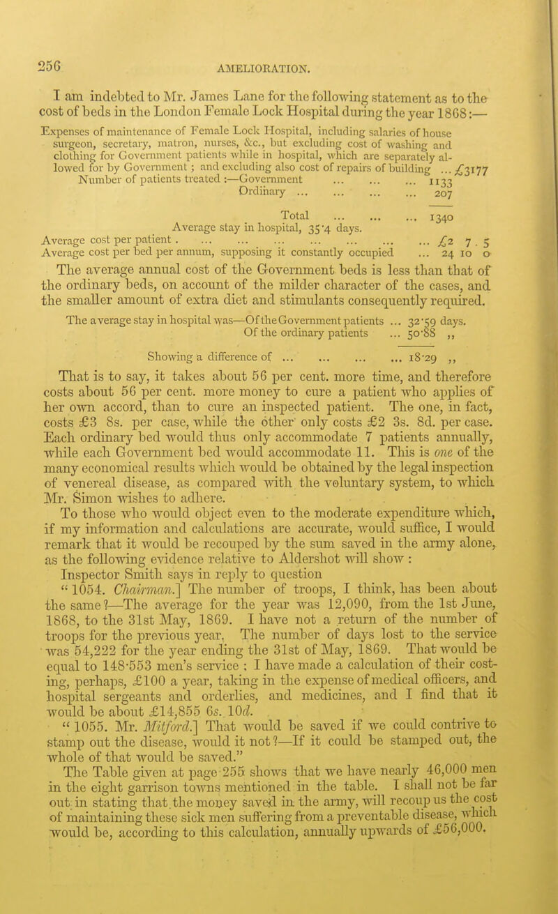 I am indebted to Mr. James Lane for the folloA\'ing statement as to the cost of beds in the London Female Lock Hospital during the year 18G8:— Expenses of maintenance of Female Lock Hospital, including salaries of house surgeon, secretary, matron, nurses, &c., but excluding cost of M'ashing and clothing for Government patients while in hospital, which are separately al- lowed for by GoveiTiment; and excluding also cost of repairs of building ... ;^3I77 Number of patients treated :—Government 1133 Drdihaiy 207 Total ... ... ... 1340 Average stay in hospital, 35 -4 days. Average cost per patient £27.5 Average cost per bed per aimum, supposing it constantly occupied ... 24 10 o The average annual cost of the Government beds is less than that of the ordinary beds, on account of the milder character of the cases, and the smaller amount of extra diet and stimulants consequently required. The average stay in hospital was—Of the Government patients ... 32 -59 days. Of the ordinary patients ... 50-88 ,, Showing a difference of 18'29 ,, That is to say, it takes about 56 per cent, more time, and therefore costs about 56 per cent, more money to cure a patient who applies of her own accord, than to cure an inspected patient. The one, in fact, costs £3 8s. per case, while the other' only costs £2 3s. 8d. per case. Each ordinary bed would thus only accommodate 7 patients annually, while each Government bed would accommodate IL This is one of the many economical results which would be obtained by the legal inspection of venereal disease, as compared with the voluntary system, to which Mr. Simon wishes to adhere. To those who would object even to the moderate expenditure wliich, if my information and calculations are accurate, would suffice, I would remark that it would be recouped by the sum saved in the army alone, as the following evidence relative to Aldershot will show : Inspector Smith says in reply to question  1054. Chairman.] The number of troops, I think, has been about the same?—^The average for the year was 12,090, from the 1st June, 1868, to the 31st May, 1869. I have not a return of the number of troops for the previous year. The number of days lost to the service was 54,222 for the year ending the 31st of May, 1869. _ That would be equal to 148-553 men's service ; I have made a calculation of then- cost- ing, perhaps, £100 a year, taking in the expense of medical officers, and hospital sergeants and orderlies, and medicines, and I find that it would be about £14,855 6s. lOd.  1055. Mr. 3fitford.] That would be saved if we could contrive to stamp out the disease, would it not ?—If it could be stamped out, the whole of that would be saved. The Table given at page 255 shows that we have nearly 46,000 men in the eight garrison towns mentioned in the table. T shall not be far cut-in stating that.the money saveid in the army, will recoup us the cost of maintaining these sick men suffering from a preventable disease, would be, according to this calculation, annually upwards of £56,000.