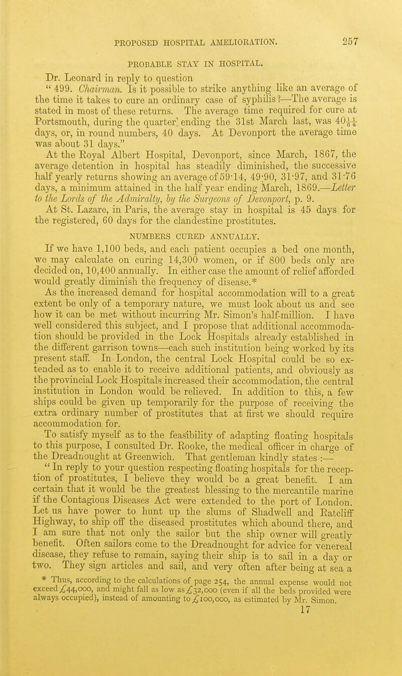PROBABLE STAY IN HOSPITAL. Dr. Leonard in reply to question  499. Chairman. Is it possible to strike anything like an average of the time it takes to cure an ordinary case of syphilis 1—The average is stated in most of these returns. The average time required for cure at Portsmouth, during the quarter' ending the 31st March last, was 40-1^ days, or, in round numbers, 40 days. At Devonport the average time was about 31 days. At the Eoyal Albert Hospital, Devonport, since March, 1867, the average detention in hospital has steadily diminished, the successive half yearly returns showing an average of 59'14, 49;90, 31-97, and 31'76 days, a minimum attained in the half year ending March, 1869.—Letter to the Lords of the Admiralty, by the Surgeons of Devonport, p. 9. At St. Lazare, in Paris, the average stay in hospital is 45 days for the registered, 60 days for the clandestine prostitutes. NUMBERS CURED ANNUALLY. If we have 1,100 beds, and each patient occupies a bed one month, we may calculate on curing 14,300 women, or if 800 beds only are decided on, 10,400 annually. In either case the amount of relief afforded would greatly diminish the frequency of disease.* As the increased demand for hospital accommodation will to a great extent be only of a temporary nature, we must look about us and see how it can be met without incurring Mr. Simon's lialf-million. I have well considered this subject, and I propose that additional accommoda- tion should be provided in the Lock Hospitals already established in the different garrison towns—each such institution being worked by its present staff. In London, the central Lock Hospital could be so ex- tended as to enable it to receive additional patients, and obAdously as the provincial Lock Hospitals increased their accommodation, the central institution in London would be relieved. In addition to this, a few ships could be given up temporarily for the purpose of receiving the extra ordinary number of prostitutes that at first we should require accommodation for. To_ satisfy myself as to the feasibility of adapting floating hospitals to this purpose, I consulted Dr. Eooke, the medical officer in charge of the Dreadnought at Greenwich. That gentleman kindly states :—  In reply to your question respecting floating hospitals for the recep- tion of prostitutes, I believe they would be a great benefit. I am certain that it would be the greatest blessing to the mercantile marine if the Contagious Diseases Act were extended to the port of London. Let us have power to hunt up the slums of Shadwell and Eatcliff Highway, to ship off the diseased prostitutes which abound there, and I am sure that not only the sailor but the ship owner will greatly benefit. Often sailors come to the Dreadnought for advice for venereal disease, they refuse to remain, saying then- ship is to sail in a day or two. They sign articles and sail, and very often after being at sea a * Thus, according to the calculations of page 254, the annual expense would not exceed ;,^44,ooo, and might fall as low as/32,000 (even if all the beds provided were always occupied), instead of amounting to ^100,000, as estimated by Mr. Simon 17