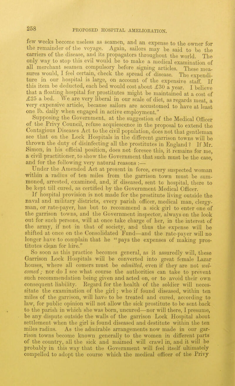 few weeks become useless as seamen, and an expense to the owner for the remainder of tlie voyage. Again, sailors may be said to be the carriers of tlie disease, and its proymgators throughout the world. The only way to stop tliis evil would be to make a medical examination of all merchant seamen compulsory before signing articles. These mea- sures would, I fee] certain, check the spread of disease. Thy expendi- ture in our liospital is large, on account of the expensive staff. If this item be deducted, each bed would cost about £30 a year. I believe that a floating hospital for prostitutes might be maintained at a cost of £25 a bed. We are very liberal in our scale of diet, as regards meat, a very expensive article, because sailors are accustomed to have at least one lb. daily when engaged in active employment. Supposing the Government, at the suggestion of the Medical Officer of the Privy Council, refuse acquiescence in the proposal to extend the Contagious Diseases Act to the civil population, does not that gentleman see that on the Lock Hospitals in the different garrison towns will be thrown the duty of disinfecting all the prostitutes in England 1 If Mr. Simon, in his official position, does not foresee this, it remains for me, a civil practitioner, to show the Government that such must be the case, and for the following very natural reasons :— Under the Amended Act at present in force, every suspected woman within a radius of ten miles from the garrison town must be sum- moned, arrested, examined, and, if diseased, sent to hospital, there to be kept till cured, as certified by the Government Medical Officer. If hospital provision is not made for the prostitute Hving outside the naval and military districts, every parish officer, medical man, clergy- man, or rate-payer, has but to recommend a sick girl to enter one of the garrison towns, and the Government inspector, always on the look out for such persons, will at once take charge of her, in the interest of the army, if not in that of society, and thus the expense will be shifted at once on the Consolidated Fund—and the rate-payer wiU no longer have to complain that he  pays the expenses of making pros- titutes cle^n for hire. So soon as this practice becomes general, as it assuredly will, these Garrison Lock Hospitals will be converted into great female Lazar houses, where all comers must be admitted, even if they are not wel- comed ; nor do I see Avhat course the authorities can take to i^revent such recommendation being given and acted on, or to avoid their own consequent liability. Eegard for the health of the soldier will neces- sitate the examination of the girl; who if found diseased, within ten miles of the garrison, will have to be treated and cured, according to law, for public opinion will not allow the sick prostitute to be sent back to the parish in which she was born, uncured—nor will there, I presume, be any dispute outside the walls of the garrison Lock Hospital about settlement when the girl is found diseased and destitute Avithin the ten miles radius. As the admirable arrangements now made in our gar- rison towns become known generally to the women in different parts of the country, all the sick and maimed will crawl in, and it will be probably in this way that the Government will feel itself ultimately compelled to adopt the course which the medical officer of the Privy