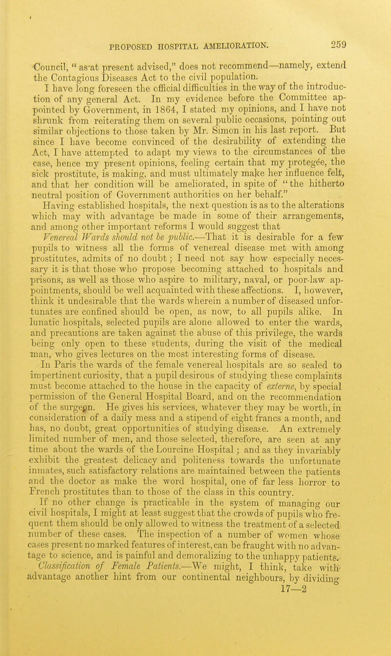 PROPOSED HOSPITAL AMELIORATION. 259 €ouncil,  as-at present advised, does not recommend—namely, extend the Contagious Diseases Act to the civil population. I have long foreseen the official difficulties in the way of the introduc- tion of any general Act. In my evidence before the Committee ap- pointed by Government, in 1864, I stated my opinions, and I have not shrunk from reiterating them on several public occasions, pointing out similar objections to those taken by Mr. Simon in his last report. But since I have become convinced of the desirability of extending the Act, I have attempted to adapt my views to the circumstances of the case, hence my present opinions, feeling certain that my protegee, the sick pro.stitute, is making, and must ultimately make her influence felt, and that her condition will be ameliorated, in spite of  the hitherto neutral position of Government authorities on her behalf. Having established hospitals, the next question is as to the alterations which may with advantage be made in some of their arrangements, and among other important reforms I would suggest that Venereal Wards should not he public.—That it is desirable for a few pupils to witness all the forms of venereal disease met with among prostitutes, admits of no doubt; I need not say how especially neces- sary it is that those who propose becoming attached to hospitals and prisons, as well as those who aspire to military, naval, or poor-law ap- pointments, should be well acquainted with these affections. I, however, think it undesirable that the wards wherein a number of diseased unfor- tunates are confined should be open, as now, to all pupils alike. In lunatic hospitals, selected pupils are alone allowed to enter the wards, and precautions are taken against the abuse of this privilege, the wards being only open to these students, during the visit of the medical man, who gives lectures on the most interesting forms of disease. In Paris the wards of the female venereal hospitals are so sealed to impertinent curiosity, that a pupil desirous of studying these complaints must become attached to the house in the capacity of externe, by special permission of the General Hospital Board, and on the recommendation of the surgeon. He gives his services, whatever they may be worth, in consideration of a daily mess and a stipend of eight francs a month, and has, no doubt, great opportunities of studying disease. An extremely limited number of men, and those selected, therefore, are seen at any time about the wards of theLourcine Hospital; and as they invariably exhibit the greatest delicacy and politeness towards the unfortunate inmates, such satisfactory relations are maintained between the patients and the doctor as make the word hospital, one of far less horror to French prostitutes than to those of the class in this country. If no other change is practicable in the system of managing our civil hospitals, I might at least suggest that the crowds of pupils who fre- quent them should be only allowed to witness the treatment of a selected number of these cases. The inspection of a number of women whose cases present no marked features of interest, can be fraught with no advan- tage to science, and is painful and demoralizing to the unhappy patients.- Classification of Female Patients.—We might, I think, take with- advantage another hint from our continental neighbours, by dividing 17—2