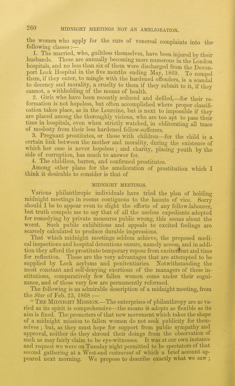 the women wlio apply for the cure of venereal complaints into the following classes:— 1. The married, who, guiltless themselves, have been injured by their husbands. These are annually becoming more numerous in the London hospitals, and no less than six of them were discharged from the Devon- port Lock Hospital in the five months ending May, 1869. To compel them, if they enter, to mingle with the hardened offenders, is a scandal to decency and morality, a cruelty to them if they submit to it, if they cannot, a withholding of the means of health. ' 2. Girls who have been recently seduced and defiled,—for their re- formation is not hopeless, but often accompUshed where proper classifi- cation takes place, as in the Lourcine, but is next to impossible if they are placed among the thoroughly vicious, who are too apt to pass their time in hospitals, even when strictly watched, in obUterating aU trace of modesty from their less hardened fellow-sufferers. 3. Pregnant prostitutes, or those with children—for the child is a certain hnk between the mother and morality, during the existence of which her case is never hopeless; and charity, placing youth by the side of corruption, has much to answer for. 4. The childless, barren, and confirmed prostitutes. Among other plans for the ameUoration of prostitution which I think it desirable to consider is that of MIDNIGHT MEETINGS. Various philanthropic individuals have tried the plan of holding midnight meetings in rooms contiguous to the haunts of vice. Sorry should I be to appear even to slight the efforts of any feUow-labourer, but truth compels me to say that of all the useless expedients adopted for remedying by private measures public wrong, this seems about the worst. Such public exhibitions and appeals to excited feelings are scarcely calculated to produce durable impressions. That which midnight meetings seldom achieve, the proposed medi- cal inspections and hospital detentions ensure, namely access, and in addi- tion they afford the prostitute temporary repose from exciterfent and time for reflection. These are the very advantages that are attempted to be supplied by Lock asylums and penitentiaries. Notwithstanding the most constant and self-denying exertions of the managers of these in- stitutions, comparatively few fallen women come under their cogni- zance, and of these very few are permanently reformed. The following is an admirable description of a midnight meeting, from the Star of Feb. 23, 1868 :—  The Midnight Mission.—The enterprises of philanthropy are as va- ried as its spirit is comprehensive—the means it adopts as flexible as its aim is fixed. The promoters of that new movement which takes the shape of a midnight mission to fallen women do not seek pubhcity for them- selves ; but, as they must hope for support from public sympathy and approval, neither do they shroud their doings from the observation of such as may fairly claim to be eye-witnesses. It was at our own instance and request we were on Tuesday night jDermitted to be spectators of that second gathering at a West-end restmirant of which a brief account ap- peared next morning. We propose to describe exactly what we saw ;