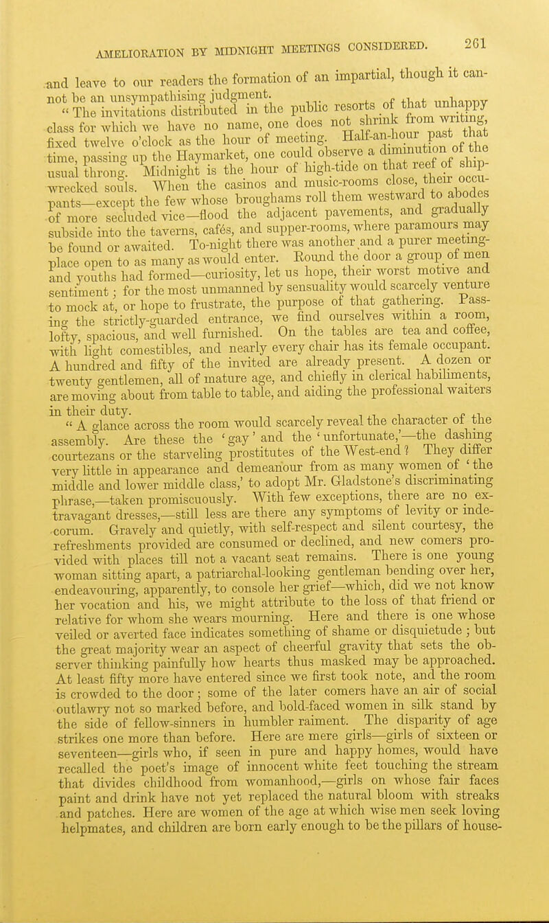 AMELIORATION BY MIDNIGHT MEETINGS CONSIDERED. 2G1 .and leave to our readers the formation of an impartial, though it can- not be an unsympathismg judgment. „.fc .^f tliot nnhniiTiv « The invitations distributed in the public resorts of that unliappy class for which we have no name, one does not ^^rmk from witm^^ fixed twelve o'clock as the hour of meeting Half-an-to p^^^^^^ time, passing up the Haymarket, one could observe a <Ji^^^^^^^^^^ usuai thronl. Midnight is the hour o high-tide on tl ^ J^rf of sh p wrecked souls. When the casinos and music-rooms f ^^^^^.^^^^^^^ pants-except the few whose broughams roll them westward to abodes of more sechided vice-flood the adjacent pavements, and gradually subside into the taverns, caf(^s, and supper-rooms, where paramours may be found or awaited. To-night there was another and a purer meeting- place open to as many as would enter. Kouaid the door a group of men and youths had formed-curiosity, let us hope, their worst motive and sentiment • for the most unmanned by sensuality would scarcely venture to mock at, or hope to frustrate, the purpose of that gathering. Fass- in<. the strictly-guarded entrance, we find ourselves withm a room, lofty, spacious, and well furnished. On the tables are tea and coffee, with h^ht comestibles, and nearly every chair has its female occupant. A hundred and fifty of the invited are already present. A dozen or twenty gentlemen, all of mature age, and chiefly in clerical habiliments, are moving about from table to table, and aiding the professional waiters in their duty. ^ ^ i. ^ +1,  A o-lance across the room would scarcely reveal the character ot tne assembly. Are these the 'gay'and the ' unfortunate'-the dashmg courtezans or the starveling prostitutes of the West-end ^ They differ very httle in appearance and demeanour from as many women ot the middle and lower middle class,' to adopt Mr. Gladstone's discriminating phrase,-taken promiscuously. With few exceptions, there are no ex- trava<^ant dresses,—stiU less are there any symptoms of levity or inde- corum. Gravely and quietly, with self-respect and silent courtesy, the refreshments provided are consumed or declined, and new comers pro- vided with places till not a vacant seat remains. There is one young woman sitting apart, a patriarchal-looking gentleman Ijending over her, endeavouring, apparently, to console her grief—which, did we not know her vocation and his, we might attribute to the loss of that friend or relative for whom she wears mourning. Here and there is one whose veiled or averted face indicates something of shame or disquietude ; but the great majority wear an aspect of cheerful gravity that sets the ob- server thinking painfully how hearts thus masked may be approached. At least fifty more have entered since we first took note, and the room is crowded to the door; some of the later comers have an air of social outlawry not so marked before, and bold-faced women in silk stand by the side of fellow-sinners in humbler raiment. The disparity of age strikes one more than before. Here are mere girls—gu-ls of six:teen or seventeen—girls who, if seen in pure and happy homes, would have recalled the poet's image of innocent white feet touching the stream that divides childhood from womanhood,—girls on whose fair faces paint and drink have not yet replaced the natural bloom with streaks and patches. Here are women of the age at which wise men seek loving helpmates, and children are born early enough to be the pillars of house-