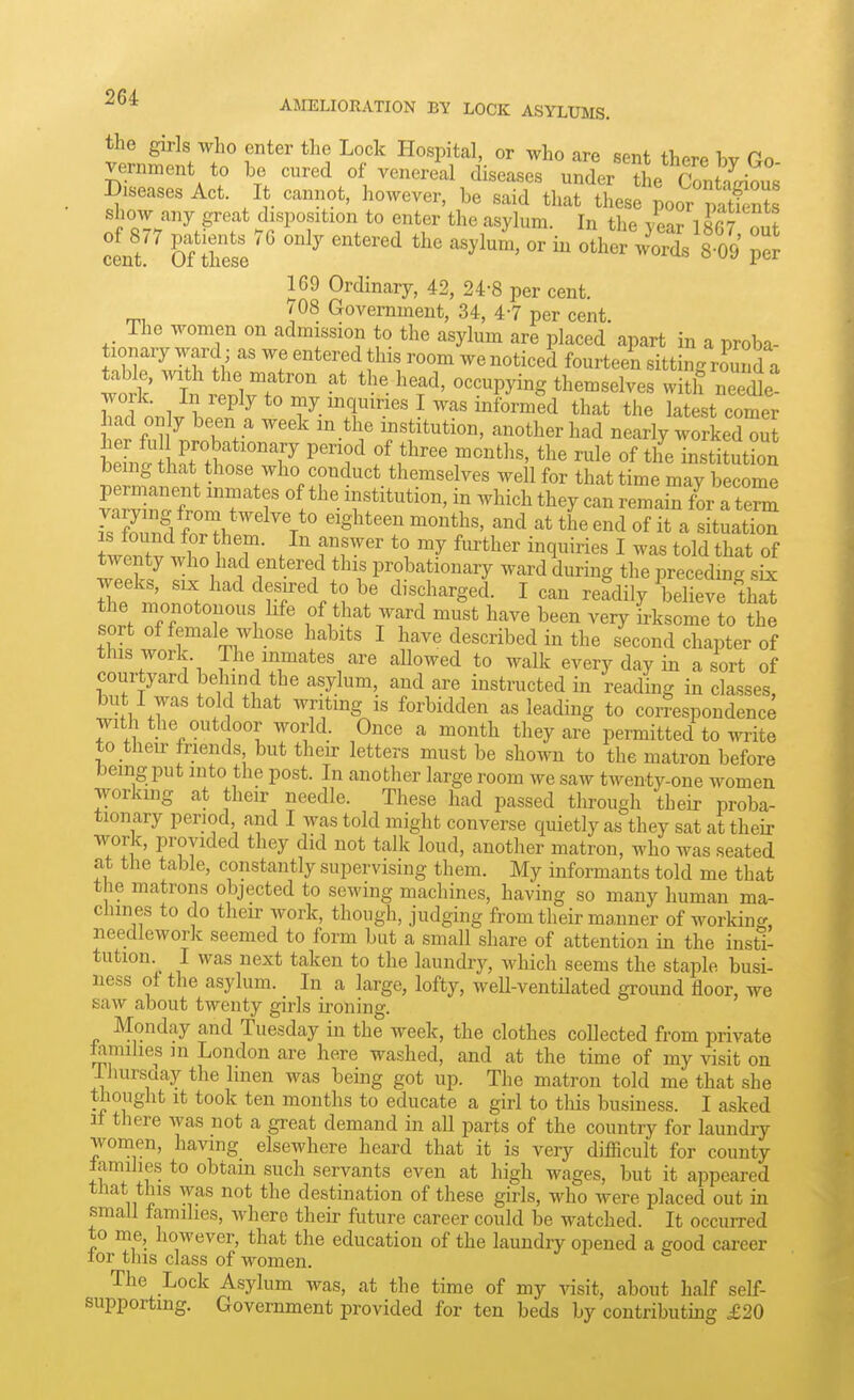 AJIELIORATION BY LOCK ASYLmiS. the girls who enter the Lock Hospital, or who are spnt tliA^n vernment to be cured of venere'al diseases uSr I'^SS Diseases Act. I cannot, however, be said that these poor patfents show any great disposition to enter the asylum. In the vear 18fi7 m,? cent Oahese^' ''^ °^ otherVords 8 09 169 Ordinary, 42, 24-8 per cent. (08 Government, 34, 47 per cent. The women on admission to the asylum are placed apart in a proba- tionary ward; as we entered this room we noticed fourteen sitting romid a work ill rt'lvTn  ^f^' ^^^-^P^^^^ witlfneel ; Z^^^^P^y to ^y.iiiq™ I was informed that the latest comer ad only been a week in the institution, another had nearly workeZuJ LLI .rttr^'T ^''f f^^''' «f the institution being that those who conduct themselves well for that time may become permanent inmates of the institution, in which they can remai^for a teS^ fn?H''^^V' -Sateen months, and at the end of it a situatS fwlT r T- . f f ^° ^^^^^^ I was told that of twenty Avho had entered this probationary ward during the preceding six weeks, SIX had desired to be discharged. I can refdily believe thS the monotonous hfe of that ward must have been very irksome to the sort of female whose habits I have described in the second chapter of this work. The inmates are allowed to walk every day in a sort of courtyard behind the asylum, and are instructed in reading in classes, but I was told that writing is forbidden as leading to coiTespondence with the outdoor world. Once a month they are permitted to write to their friends but their letters must be shown to the matron before being put into the post. In another large room we saw twenty-one women working at their needle. These had passed through their proba- tionary period and I was told might converse quietly as they sat at their work, provided they did not talk loud, another matron, who was seated at the table, constantly supervising them. My informants told me that the matrons objected to sewing machines, having so many human ma- chines to do their work, though, judging from their manner of working, needlework seemed to form but a small share of attention in the insti- tution. I was next taken to the laundry, which seems the staple busi- ness ot the asylum. In a large, lofty, well-ventUated ground floor, we saw about twenty girls ironing. Monday and Tuesday in the week, the clothes collected from private iamihes m London are here washed, and at the time of my visit on -Thursday the linen was being got up. The matron told me that she thought It took ten months to educate a girl to this business. I asked It there was not a great demand in all parts of the country for laundry wonaen, having elsewhere heard that it is very difficult for county tamilies to obtain such servants even at high wages, but it appeared that this was not the destination of these girls, who were placed out in small families, where their future career could be watched. It occurred to me, however, that the education of the laundry opened a eood cai-eer lor tins class of women. The Lock Asylum was, at the time of my visit, about half self- supporting. Government provided for ten beds by contributing £20
