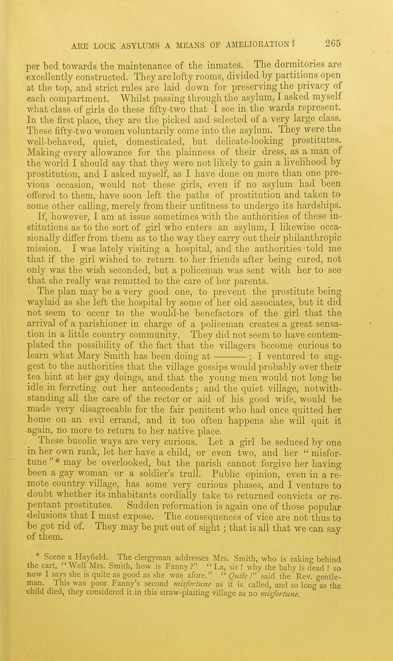 per bed towards the maintenance of the inmates. The dormitories are excellently constructed. They are lofty rooms, divided by partitions open at the top, and strict rules are laid down for preserving the privacy of each compartment. Whilst passing through the asylum, I asked myself what class of gii-ls do these fifty-two that 1 see in the wards represent. In the first place, they are the picked and selected of a very large class. These fifty-two women voluntarily come into the asylum. They were the well-behaved, quiet, domesticated, but deHcate-looking prostitutes. Making every allowance for the plainness of their dress, as a man of the world I should say that they were not likely to gain a livelihood by prostitution, and I asked myself, as I have done on more than one pre- vious occasion, would not these girls, even if no asylum had been, offered to them, have soon left the paths of prostitution and taken to some other calling, merely from their unfitness to undergo its hardships. If, however, I am at issue sometimes with the authorities of these in- stitutions as to the sort of girl who enters an asylum, I likewise occa- sionally differ from them as to the way they carry out their philanthroj)ic mission. I was lately visiting a hospital, and the authorities • told me that if the girl wished to return to her friends after being cured, not only was the wish seconded, but a policeman was sent with her to see that she really was remitted to the care of her parents. The plan may be a very good one, to prevent the prostitute being waylaid as she left the hospital by some of her old associates, but it did not seem to occur to the would-be benefactors of the girl that the arrival of a parishioner in charge of a policeman creates a great sensa- tion in a little country community. They did not seem to have contem- plated the possibility of the fact that the villagers become curious to learn what Mary Smith has been doing at ; I ventured to sug- gest to the authorities that the village gossips would probably over their tea hint at her gay doings, and that the young men would not long be idle in ferreting out her antecedents; and the quiet village, notwith- standing all the care of the rector or aid of his good wife, would be made very disagreeable for the fair penitent who had once quitted her home on an evil errand, and it too often happens she will quit it again, no more to return to her native place. These bucolic ways are very curious. Let a girl be seduced by one in her own rank, let her have a child, or even two, and her  misfor- tune* may be overlooked, but the parish cannot forgive her having been a gay woman or a soldier's trull. Public opinion, even in a re- mote country village, has some very curious phases, and I venture to doubt whether its inhabitants cordially take to returned convicts or re- pentant prostitutes. Sudden reformation is again one of those popular delusions that I must expose. The consequences of vice are not thus to be got rid of. They may be put out of sight; that is all that we can say of them. * Scene a Hayfield. The clergyman addresses Mrs. Smith, who is raking behind the cart, Well Mrs. Smith, how is Fanny ?  La, sir ! why the baby is dead ! so now I says she is quite as good as she was afore.  Quite 1 said the Rev. gentle- man. This was poor Fanny's second misfortune as it is called, and so long as the child died, they considered it in this straw-plaiting village as no misfortune.