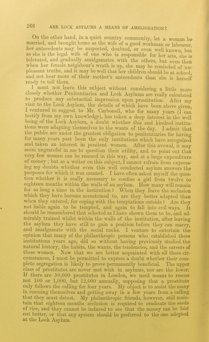 On the other hand, in a quiet country community, let a woman be married, and In-ouglit liome as the wife of a good workman or labourer her antecedents may be suspected, doubted, or even well known but as she is the legal wife of one who is responsible for her acts, s'he is tolerated, and gradually amalgamates with the others, but even then Avhen lier female neighbour's wrath is up, she may be reminded of un- pleasant truths, and it may be well that her children should be at school and not hear more of their mother's antecedents than she is herself ready to tell them. I must not leave this subject Avithout considering a little more closely whether Penitentiaries and Lock Asylums are really calculated to produce^any substantial impression upon prostitution. After my visit to the Lock Asylum, the details of which have been above given, I ventured to suggest to Mr. Carbonell, who for many years (I can testify from my own knowledge), has taken a deep interest in the well being of the Lock Asylum, a doubt whether this and kindred institu- tions were adapting themselves to the wants of the day. I admit that the public are under the greatest obligation to penitentiaries for having for many years past been the only institutions which have recognized and taken an interest in penitent women. After this avowal, it may seem ungrateful in me to question their utility, and to point out that very few women can be rescued in this way, and at a large expenditure of money ; but as a writer on this subject, I cannot refrain from express- ing my doubts whether even this well conducted asylum answers the purposes for which it was created. I have often asked myself the ques- tion whether it is really necessary to confine a girl from twelve to eighteen months within the walls of an asylum. How many will remain for so long a time in the institution 1 When they leave the seclusion which they have become accustomed to, are they better adapted than when they entered, for coping with the temptations outside? Are they not liable again to be tempted, and again to fall into evil ways. It should be remembered that selected as I have shown them to be, and ad- mirably trained whilst within the walls of the institution, after leaving the asylum they have still to gain a position before they can marry, and amalgamate with the social ranks. I venture to entertain the opinion that many of the philanthropic persons who established these institutions j^ears ago, did so without having previously studied the natural history, the habits, the wants, the tendencies, and the careers of these women. Now that we are better acquainted with all these cir- cumstances, I must be permitted to exiJress a doubt whether their com- plete segregation is likely to prove permanently beneficial. The upper class of prostitutes are never met with in asylums, nor are the lower. If there are 60,000 prostitutes in London, we need means to rescue not 100 or 1,000, but 12,000 annually, supposing that a prostitute only follows the calling for four years. My object is to assist the many in rescuing themselves and getting away in a few years from a calling that they must detest. My philanthropic friends, however, still main- tain that eighteen months seclusion is requu'ed to eradicate the seeds of vice, and they cannot be induced to see that the money can be laid out better, or that any system shoidd be preferred to the one adopted at the Lock Asylum.