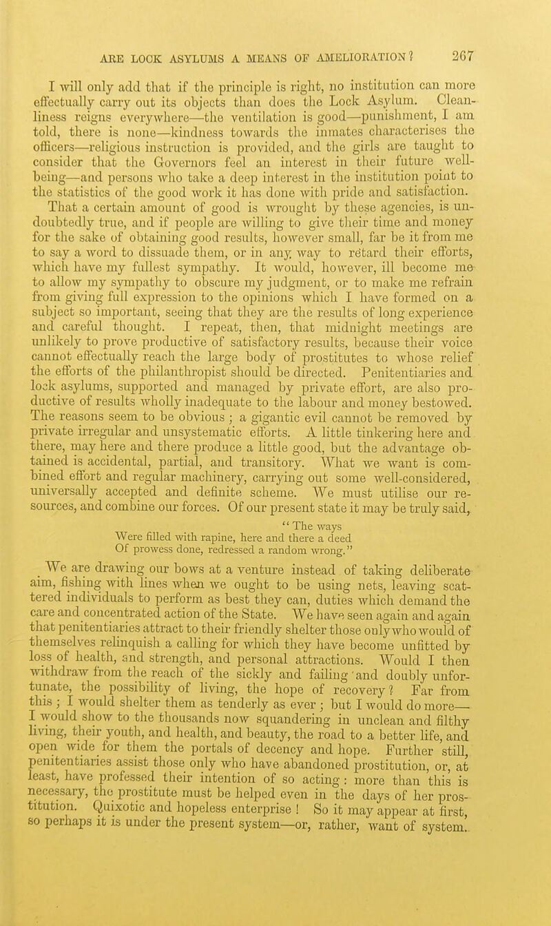 I will only add that if the principle is right, no institution can more effectually carry out its objects than does the Lock Asylum. Clean- liness reigns everywhere—the ventilation is good—punishment, I am told, there is none—kindness towards the inmates characterises the officers—religious instruction is provided, and the girls are taught to consider that the Governors feel an interest in their future well- being—and persons who take a deep interest in the institution point to the statistics of the good work it has done with pride and satisfaction. That a certain amount of good is wrought by these agencies, is un- doubtedly true, and if people are willing to give tlieir time and money for the sake of obtaining good results, however small, far be it from me to say a word to dissuade them, or in any way to retard their efforts, which have my fullest sympathy. It would, however, ill become me to allow my sympathy to obscure my judgment, or to make me refi'ain from giving full expression to the opinions which I have formed on a subject so important, seeing that they are the results of long experience and careful thought. I repeat, then, that midnight meetings are unlikely to prove productive of satisfactory results, because their voice caimot effectuially reach the large body of prostitutes to whose relief the efforts of the philanthropist should be directed. Penitentiaries and lock asylums, supported and managed by private effort, are also pro- ductive of results wholly inadequate to the labour and money bestowed. The reasons seem to be obvious ; a gigantic evil cannot be removed by private irregular and unsystematic efforts. A little tinkering here and there, may here and there produce a little good, but the advantage ob- tained is accidental, partial, and transitory. What we want is com- bined effort and regular machinery, carrying out some well-considered, universally accepted and definite scheme. We must utilise our re- sources, and combine our forces. Of our present state it may be truly said^ '' The ways Were filled with rapine, here and there a deed Of prowess done, redressed a random wrong. _ We are drawing our bows at a venture instead of taking deliberate aim, fishing with lines when we ought to be using nets, leaving scat- tered individuals to perform as best they can, duties which demaiid the care and concentrated action of the State. We liave seen again and again that penitentiaries attract to their friendly shelter those only who woufd of themselves relinquish a calling for which they have become unfitted by loss of health, snd strength, and personal attractions. Would I then withdraw from the reach of the sickly and failing and doubly unfor- tunate, the possibility of living, the hope of recovery? Far from this ; I would shelter them as tenderly as ever ; but I would do more I would show to the thousands now squandering in unclean and filthy living, their youth, and health, and beauty, the road to a better life, and open wide for them the portals of decency and hope. Farther still, penitentiaries assist those only who have abandoned prostitution, or, at least, have professed their intention of so acting: more than this is necessary, the prostitute must be helped even in the days of her pros- titution. Quixotic and hopeless enterprise ! So it may appear at first, so perhaps it is under the present system—or, rather, want of system!