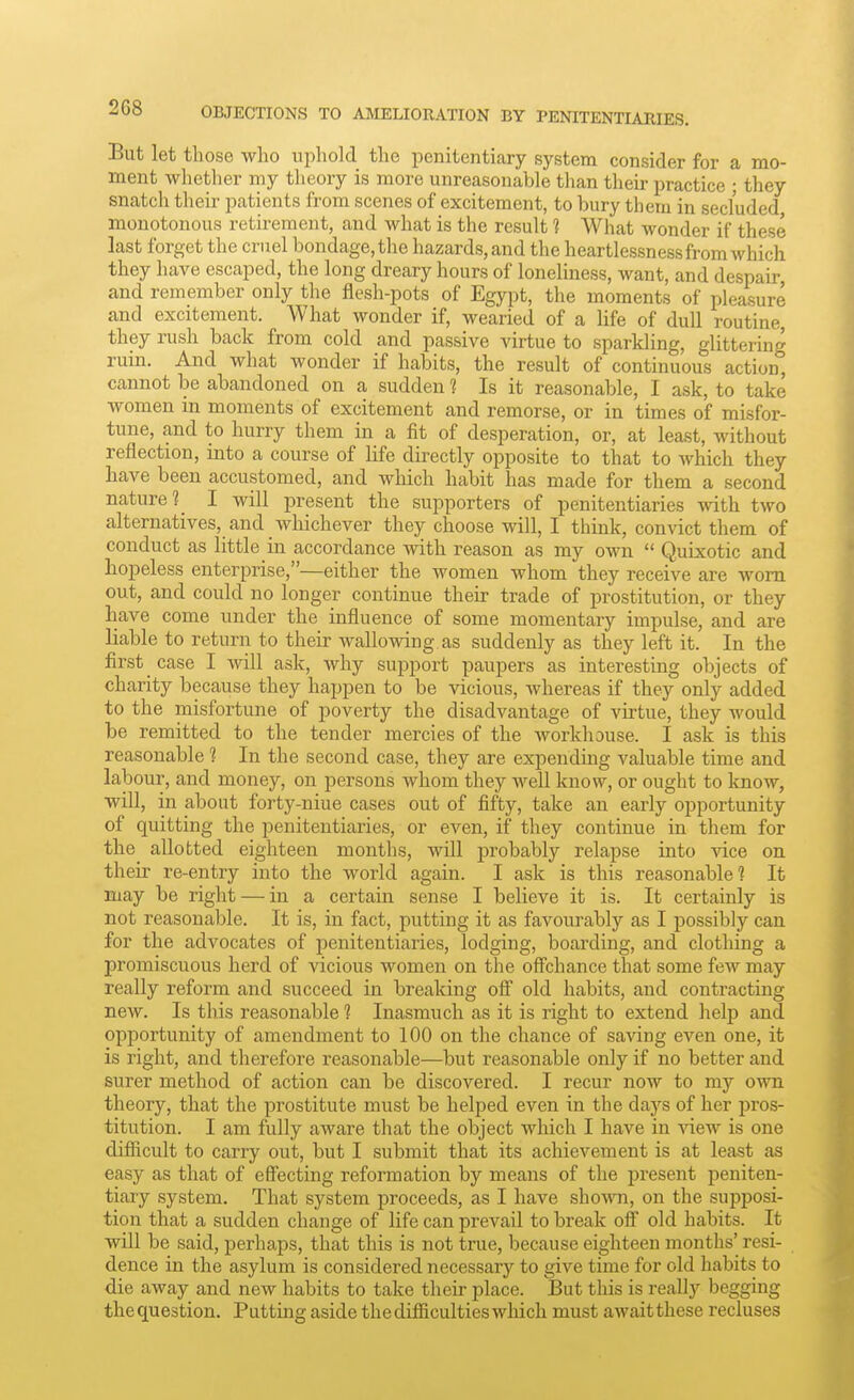 OBJECTIONS TO AMELIORATION BY PENITENTIARIES. But let those who uphold the penitentiary system consider for a mo- ment whether my theory is more unreasonable than their practice ; they snatch their patients from scenes of excitement, to bury them in secluded monotonous retirement, and what is the result 1 What wonder if these last forget the cruel bondage, the hazards, and the heartlessness from which they have escaped, the long dreary hours of loneliness, want, and despair and remember only the flesh-pots of Egypt, the moments of pleasure and excitement. What wonder if, wearied of a life of dull routine, they rush back from cold and passive virtue to sparkling, glittering ruin. And what wonder if habits, the result of continuous action, cannot be abandoned on a sudden 1 Is it reasonable, I ask, to take women m moments of excitement and remorse, or in times of misfor- tune, and to hurry them in a fit of desperation, or, at least, without reflection, into a course of Hfe directly opposite to that to which they have been accustomed, and which habit has made for them a second nature 1_ I will present the sujDporters of penitentiaries with two alternatives, and whichever they choose will, I think, convict them of conduct as little in accordance vnth reason as my own  Quixotic and hopeless enterprise,—either the women whom they receive are worn out, and could no longer continue their trade of prostitution, or they have come under the influence of some momentary impulse, and are liable to return to their wallowing, as suddenly as they left it. In the first case I will ask, why support paupers as interesting objects of charity because they happen to be vicious, whereas if they only added to the misfortune of poverty the disadvantage of virtue, they would be remitted to the tender mercies of the workhouse. I ask is this reasonable 1 In the second case, they are expending valuable time and labour, and money, on persons whom they well know, or ought to know, will, in about forty-niue cases out of fifty, take an early opportunity of quitting the penitentiaries, or even, if they continue in them for the allotted eighteen months, will probably relapse into vice on their re-entry into the world again. I ask is this reasonable? It may be right — in a certain sense I believe it is. It certainly is not reasonable. It is, in fact, putting it as favourably as I possibly can for the advocates of penitentiaries, lodging, boarding, and clothing a promiscuous herd of vicious women on the offchance that some few may really reform and succeed in breaking off old habits, and contracting new. Is this reasonable 1 Inasmuch as it is right to extend help and opportunity of amendment to 100 on the chance of saving even one, it is right, and therefore reasonable—but reasonable only if no better and surer method of action can be discovered. I recur now to my own theory, that the prostitute must be helped even in the days of her pros- titution. I am fully aware that the object which I have in view is one difficult to carry out, but I submit that its achievement is at least as easy as that of effecting reformation by means of the present peniten- tiary system. That system proceeds, as I have shown, on the supposi- tion that a sudden change of life can prevail to break off old habits. It will be said, perhaps, that this is not true, because eighteen months' resi- dence in the asylum is considered necessary to give time for old habits to die away and new habits to take their place. But this is really begging the question. Putting aside the difficulties which must await these recluses