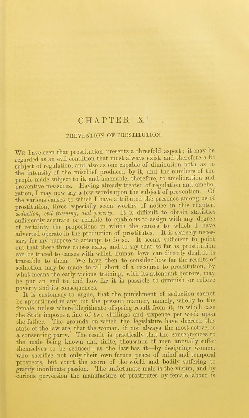 CHAPTEE X PEEVENTION OF PEOSTITTJTION. We have seen that prostitution presents a threefold aspect; it may be regarded as an evil condition that must always exist, and therefore a fit subject of regulation, and also as one capable of diminution both as to the intensity of the mischief produced by it, and the nuinbers of the people made subject to it, and amenable, therefore, to amelioration and preventive measures. Having already treated of regulation and amelio- ration, I may now say a few words upon the subject of prevention. Of the various causes to which I have attributed the presence among us of prostitution, three especially seem worthy of notice in this chapter, seduction, evil training, and jjovertij. It is diflBcult to obtain statistics sufficiently accurate or reliable to enable us to assign with any degree of certainty the proportions in which the causes to which I have adverted operate in the production of prostitutes. It is scarcely neces- sary for my purpose to attempt to do so. It seems sufiicient to pomt out that these three causes exist, and to say that so far as prostitution can be traced to causes withi which human laws can directly deal, it is traceable to them. We have then to consider how far the results of seduction may be made to fall short of a recourse to prostitution, by •what means the early vicious training, with its attendant horrors, may be put an end to, and how far it is possible to diminish or relieve poverty and its consequences. It is customary to argue, that the punishment of seduction cannot be apportioned in any but the present manner, namely, wholly to the female, unless where illegitimate offspring result from it, in which case the State imposes a fine of two shillings and sixpence per week upon the father. The grounds on which the legislature have decreed this state of the law are, that the woman, if not always the most active, is a consenting party. The result is practically that the consequences to the male being known and finite, thousands of men annually suffer themselves to be seduced—as the law has it—by designing women, who sacrifice not only their own future peace of mind and temporal prospects, but court the scorn of the world and bodily suffering to gratify inordinate passion. The unfortunate male is the victim, and by curious perversion the manufacture of prostitutes by female labour is