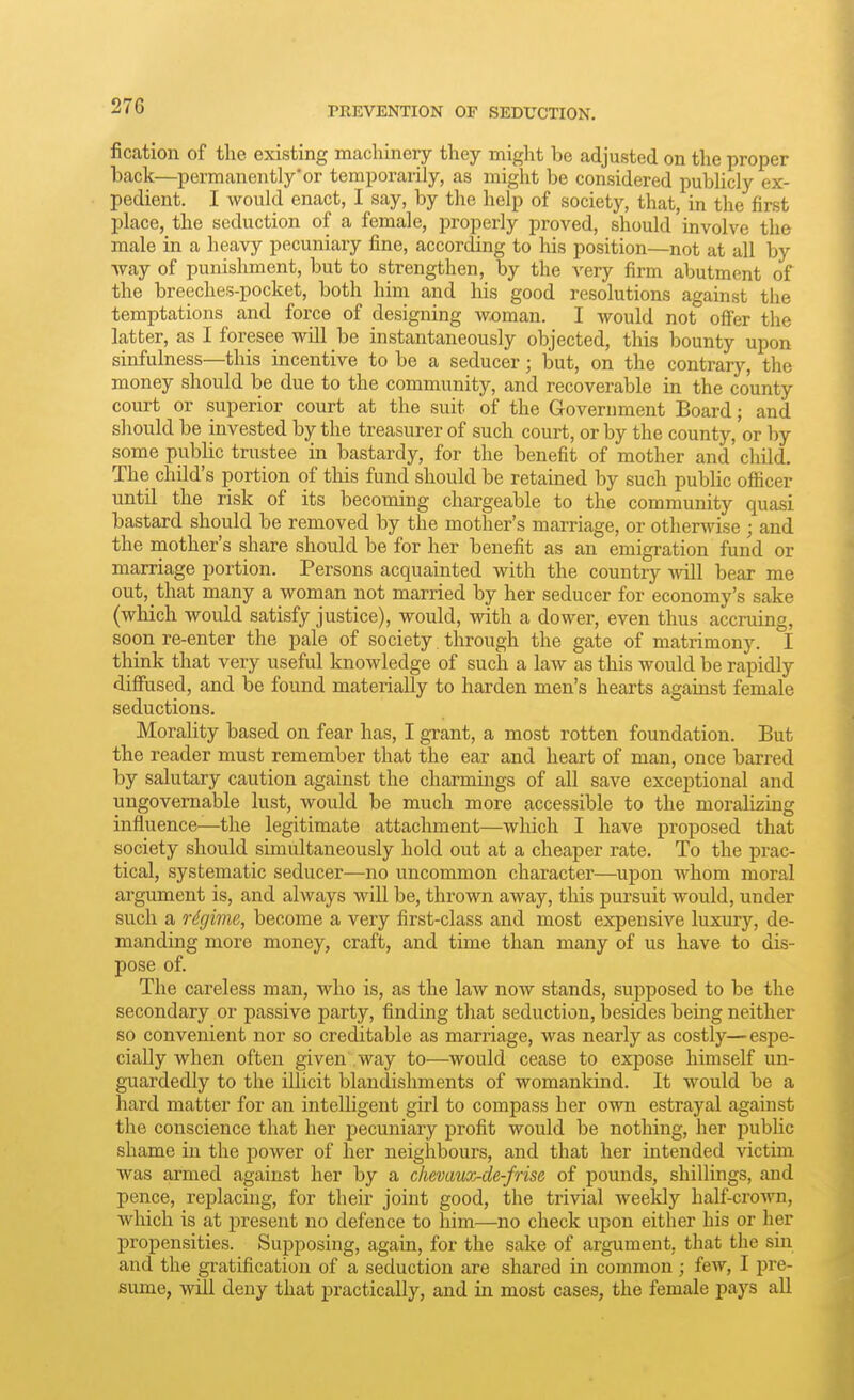 fication of the existing machinery they might be adjusted on the proper back—permanently'or temporarily, as might be considered publicly ex- pedient. I would enact, I say, by the help of society, that, in the first place, the seduction of a female, properly proved, should involve the male in a heavy pecuniary fine, according to his position—not at all by way of punishment, but to strengthen, by the very firm abutment of the breeches-pocket, both him and his good resolutions against the temptations and force of designing woman. I would not ofier the latter, as I foresee will be instantaneously objected, this bounty upon sinfulness—this incentive to be a seducer; but, on the contrary, the money should be due to the community, and recoverable in the county court or superior court at the suit of the Government Board; and should be invested by the treasurer of such court, or by the county, or by some public trustee in bastardy, for the benefit of mother and' child. The child's portion of this fund should be retained by such public oflacer until the risk of its becoming chargeable to the community quasi bastard should be removed by the mother's marriage, or otherwise ; and the raother's share should be for her benefit as an emigration fund or marriage portion. Persons acquainted with the country will bear me out, that many a woman not married by her seducer for economy's sake (which would satisfy justice), would, with a dower, even thus accruing, soon re-enter the pale of society through the gate of matrimony. I think that very useful knowledge of such a law as this would be rapidly diffused, and be found materially to harden men's hearts against female seductions. Morality based on fear has, I grant, a most rotten foundation. But the reader must remember that the ear and heart of man, once barred by salutary caution against the charmings of all save exceptional and ungovernable lust, would be much more accessible to the moralizing influence—the legitimate attachment—which I have proposed that society should simultaneously hold out at a cheaper rate. To the prac- tical, systematic seducer—no uncommon character—upon whom moral argument is, and always will be, thrown away, this pursuit would, under such a rdginiR, become a very first-class and most expensive luxury, de- manding more money, craft, and time than many of us have to dis- pose of. The careless man, who is, as the law now stands, supposed to be the secondary or passive party, finding that seduction, besides being neither so convenient nor so creditable as marriage, was neai'ly as costly—espe- cially when often given way to—would cease to expose himself un- guardedly to the illicit blandishments of womankind. It would be a hard matter for an intelligent girl to compass her own estrayal against the conscience that her pecuniary profit would be nothing, her pubUc shame in the power of her neighbours, and that her intended victim was armed against her by a chevaux-cle-frise of pounds, shillings, and pence, replacing, for their joint good, the trivial weekly half-crown, wliich is at present no defence to him—no check upon either his or her propensities. Supposing, again, for the sake of argument, that the sm and the gratification of a seduction are shared in common; few, I pre- sume, will deny that practically, and in most cases, the female pays all