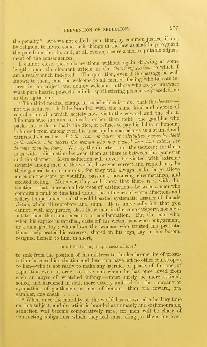 the penalty ? Are we not called upon, then, by common justice, if not by religion, to invite some such change in the law as shall help to gnara the pah: from the sin, and, at aU events, secure a more equitable adjust- ment of the consequences. . I cannot close these observations without agam drawmg at some length upon the eloquent article in the Quarterly Bevieiv, to wlucli i am aheady much indebted. The quotation, even if the passage be well known to them, must be welcome to all men of feehng who take an in- terest in the subject, and doubly welcome to those who are yet unaware what pure hearts, powerful minds, spirit-stirring pens have preceded me in this agitation :— The third needed change in social ethics is this :• that the deserter— not the seducer—shall be branded with the same kmd and degree of reprobation with which society now visits the coward and the cheat. The man who submits to msiilt rather than fight; the gambler who packs the cards, or loads the dice, or refuses to pay his debts of honour; is hunted from among even his unscrupulous associates as a stained and tarnished character. Let the same measure of retributive justice he dealt io the seducer luho deserts the woman lolio has trusted him, and allows her to come upon the toion. We say the deserter—not the seducer : for there is as wide a distinction between them as there is between the gamester and the sharper. Mere seduction will never be visited with extreme severity among men of the world, however correct and refined may be their general tone of morals; for they will always make large allow- ances on the score of youthful passions, favouring circumstances, and excited feehng. Moreover, they well know that there is a wide dis- tinction—that there are all degrees of distinction—^between a man who commits a fault of this kind under the influence of warm affections and a fiery temperament, and the cold-hearted systematic assailer of female virtue, whom all reprobate and shun. It is universally felt that you cannot, with any justice, class these men in the same category, nor mete out to them the same measure of condemnation. But the man who, when his caprice is satisfied, casts off his victim as a worn-out garment, or a damaged toy ; who allows the woman who trusted^ his _ protesta- tions, reciprocated his caresses, shared in his joys, lay in. his bosom, resigned herself to him, in short, ' In all die tnisting helplessness of love,' to sink from the position of his mistress to the loathsome Hfe of prosti- tution, because his seduction and desertion have left no other course open to her;—who is not ready to make any sacrifice of peace, of fortune, of reputation even, in order to save one whom he has once loved from such an abyss of wretched infamy — must surely be more stained, soiled, and hardened in soul, more utterly unfitted for the company or sympathies of gentlemen or men of honour—than any coward, any gambler, any cheat! . . . .  When once the morality of the world has recovered a healthy tone on this subject, and desertion is branded as unmanly and dishonourable, seduction will become comparatively rare; for men will be chary of ■contracting obhgations which they feel must cling to them for ever.