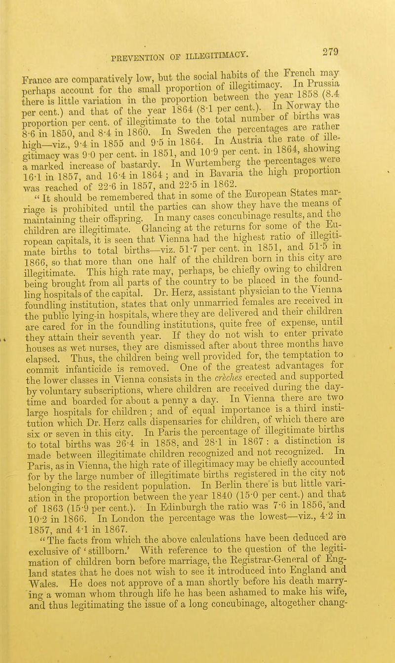 France are comparatively low, but the social habits of the Fi^ench may perhaps account for the smaU P™Port^«^«f/^S^^ Jf J;,/^^^^^ fhere is little variation in the Proportion between he yeai lSob^ percent.) and that of the year 1864 (8-1 per cent.) f ^^^^ proportion per cent, of illegitimate to the total number of ^utWas 1-6 in 1850, and 8-4 in 1860. In S^veden ^^^^V^l^^'^^'^SO'^}' 'f^^^ high-viz., 9-4 in 1855 and 9-5 in 1864. In ^^'^'l^^^'^'f'r^^^^ gitimacy was 9-0 per cent, in 1851, and 10-9 per cent, m 186^ «homng a marked increase of bastardy. In Wnrtemberg the If ^af s we^^ 16-1 in 1857, and 16-4 in 1864; and m Bavaria the high proportion was reached of 22-6 in 1857, and 22-5 m 1862.  It should be remembered that m some of the European btates mar- riage is prohibited until the parties can show they have the means ot m^ntaming their oflfspring. In many cases concubinage results, and tlie chHdren are legitimate. Glancing at the returns for some of the Jl.u- ropean capitals, it is seen that Vienna had the highest ratio of legiti- mate births to total births—vi^. 51-7 per cent, in 1851, and 51-5 m 1866 so that more than one half of the cMdren born in this city are illegitimate. This high rate may, perhaps, be chiefly owmg to children bein^ brought from all parts of the country to be placed in the iound- ling hospitals of the capital. Dr. Herz, assistant physician to the V lenna foundling institution, states that only unmarried females are received m the public lying-in hospitals, where they are delivered and their children are cared for in the foundling institutions, quite free of expense, until they attain their seventh year. If they do not ivish to enter private houses as wet nurses, they are dismissed after about three months have elapsed. Thus, the children being well provided for, the temptation to commit infanticide is removed. One of the greatest advantages lor the lower classes in Vienna consists in the crhches erected and supported by voluntary subscriptions, where children are received during the day- time and boarded for about a penny a day. In Vienna there are_ two large hospitals for children; and of equal importance is a third insti- tution which Dr. Herz calls dispensaries for children, of which there are six or seven in this city. In Paris the percentage of Hlegitimate toths to total births was 26-4 in 1858, and 28-1 in 1867 : a distinction is made between illegitimate children recognized and not recognized. In Paris, as in Vienna, the high rate of illegitimacy may be chiefly accounted for by the large number of illegitimate bkths registered in the city not belonging to the resident population. In Berlin there'is but little vari- ation in the proportion between the year 1840 (15-0 per cent.) and that of 1863 (15-9 per cent.). In Edinburgh the ratio was 7-6 m 1856, and 10-2 in 1866. In London the percentage was the lowest—viz., 4'2 in 1857, and 4-1 in 1867. , . .  The facts from which the above calculations have been deduced are exclusive of ' stillborn.' With reference to the question of the legiti- mation of children born before marriage, the Registrar-General of Eng- land states that he does not wish to see it introduced into England and Wales. He does not approve of a man shortly before his death marry- ino- a woman whom through life he has been ashamed to make his wife, and thus legitimating the issue of a long concubinage, altogether chang-
