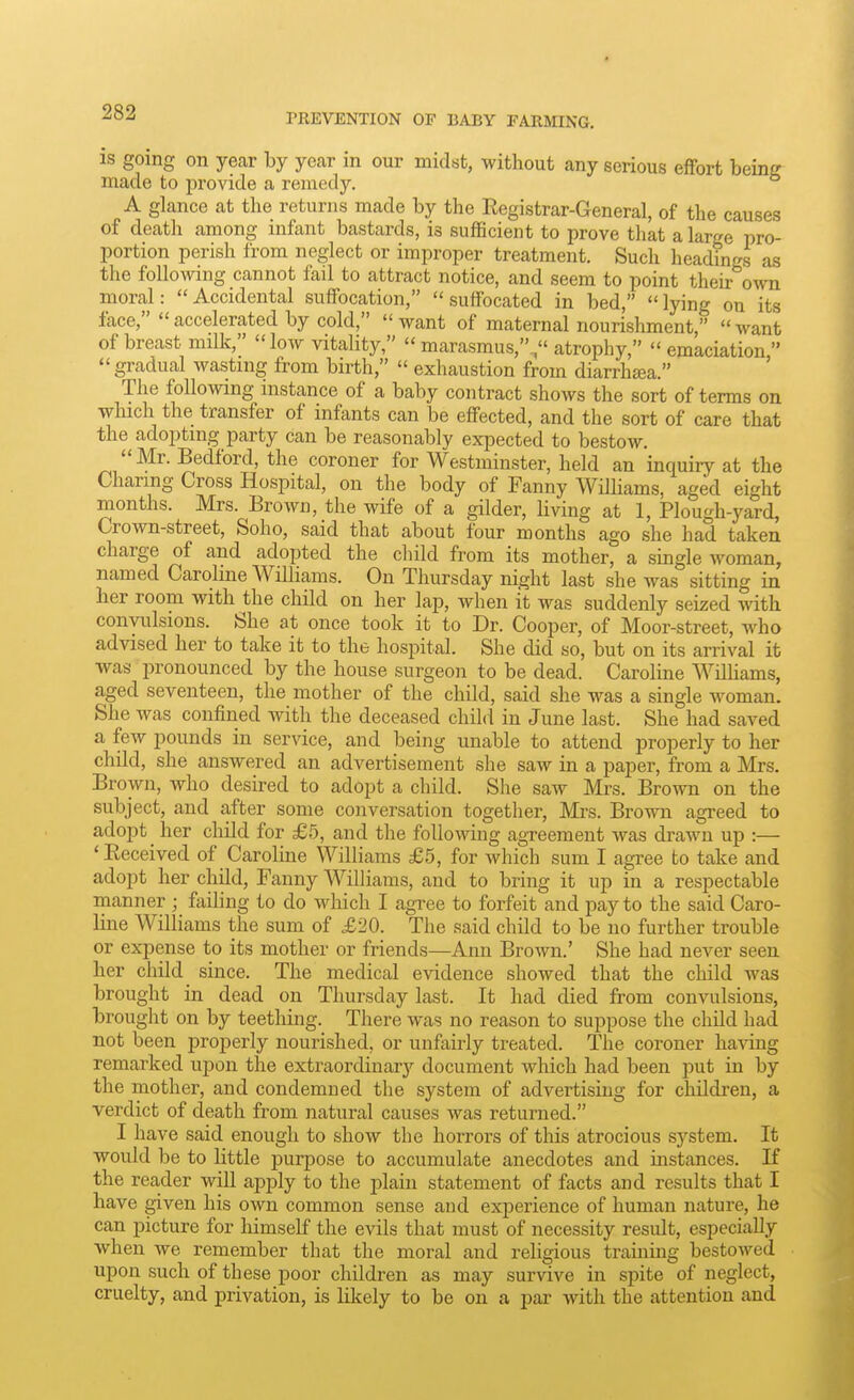 PREVENTION OF BABY FARMING. is going on yecar by year in our midst, without any serious effort being made to provide a remedy, A glance at the returns made by the Registrar-General, of the causes of death among infant bastards, is sufficient to prove that a large pro- portion perish from neglect or improper treatment. Such headings as nourishment, of breast milk,  low vitality,  marasmus,V' atrophy,  emaciation  gradual wasting from birth,  exhaustion from diarrhea. The following instance of a baby contract shows the sort of terms on which the transfer of infants can be effected, and the sort of care that the adopting party can be reasonably expected to bestow. Mr. Bedford, the coroner for Westminster, held an inquiry at the Charing Cross Hospital, on the body of Fanny Williams, aged eight months. Mrs. Brown, the wife of a gilder, living at 1, Plough-yard, Crown-street, Soho, said that about four months ago she had taken charge of and adopted the child from its mother, a single woman, named Caroline Williams. On Thursday night last she was sitting in her room with the child on her lap, when it was suddenly seized with convulsions. She at once took it to Dr. Cooper, of Moor-street, who advised her to take it to the hospital. She did so, but on its arrival it was pronounced by the house surgeon to be dead. Caroline WUUams, aged seventeen, the mother of the child, said she was a single woman. She was confined with the deceased child in June last. She had saved a few pounds in service, and being unable to attend properly to her child, she answered an advertisement she saw in a paper, from a Mrs. Brown, who desired to adopt a child. She saw Mrs. Brown on the subject, and after some conversation together, Mrs. Brown agreed to adopt ^ her child for £5, and the following agreement was drawn up :— 'Eeceived of Caroline Williams £5, for which sum I agree to take and adopt her child, Fanny Williams, and to bring it up in a respectable manner ; failing to do wliich I agree to forfeit and pay to the said Caro- line Williams the sum of £20. The said child to be no further trouble or expense to its mother or friends—Ann Brown.' She had never seen her child since. The medical evidence showed that the child was brought in dead on Thursday last. It had died from convulsions, brought on by teething. There was no reason to suppose the child had not been properly nourished, or unfairly treated. The coroner having remarked upon the extraordinarj'- document which had been put in by the mother, and condemned the system of advertising for children, a verdict of death from natural causes was returned. I have said enough to show the horrors of this atrocious system. It would be to little purpose to accumulate anecdotes and instances. If the reader will apply to the plain statement of facts and results that I have given his own common sense and experience of human nature, he can picture for himself the evils that must of necessity result, especially when we remember that the moral and religious training bestowed upon such of these poor children as may survive in spite of neglect, cruelty, and privation, is likely to be on a par with the attention and