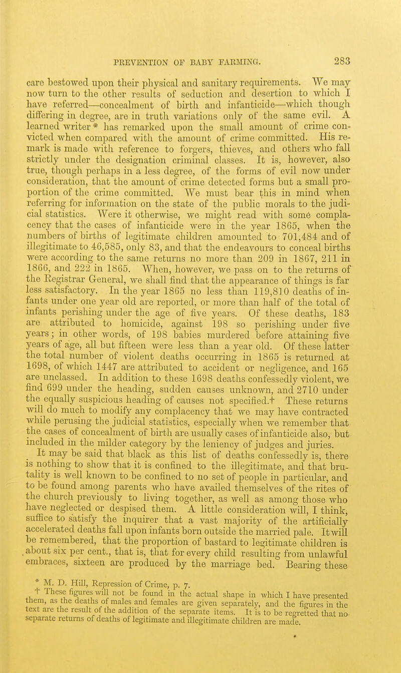 care bestowed upon their pliysical and sanitary requirements. We may now turn to the other results of seduction and desertion to which I have referred—conceahnent of birth and infanticide—which though differing in degree, are in truth variations only of the same evil. A learned writer * has remarked upon the small amount of crime con- victed when compared with the amount of crime committed. His re- mark is made with reference to forgers, thieves, and others who fall strictly under the designation criminal classes. It is, however, also true, though perhaps in a less degree, of the forms of evil now under consideration, that the amount of crime detected forms but a small pro- portion of the crime committed. We must bear this in mind when referring for information on the state of the public morals to the judi- cial statistics. Were it otherwise, we might read with som6 compla- cency that the cases of infanticide were in the ye£ir 1865, when the numbers of births of legitimate children amounted to 701,484 and of illegitimate to 46,585, only 83, and that the endeavours to conceal births were according to the same returns no more than 209 in 1867, 211 in 1866, and 222 in 1865. When, however, we pass on to the returns of the Eegistrar General, we shall find that the appearance of things is far less satisfactory. In the year 1865 no less than 119,810 deaths of in- fants under one year old are reported, or more than half of the total of infants perishing under the age of five years. Of these deaths, 183 are attributed to homicide, against 198 so perishing under five years; in other words, of 198 babies murdered before attaining five years of age, all but fifteen were less than a year old. Of these latter the total number of violent deaths occurring in 1865 is returned at 1698, of which 1447 are attributed to accident or negligence, and 165 are unclassed. In addition to these 1698 deaths confessedly violent, we find 699 under the heading, sudden causes unknown, and 2710 under the equally suspicious heading of causes not specified.t These returns will do much to modify any complacency that we may have contracted while perusing the judicial statistics, especially when we remember that the cases of concealment of birth are usually cases of infanticide also, but included in the milder category by the leniency of judges and juries. It may be said that black as this hst of deaths confessedly is, there IS nothing to show that it is confined to the illegitimate, and that bru- tality is well knowa to be confined to no set of people in particular, and to be found among parents who have availed themselves of the rites of the church previously to living together, as well as among those who have neglected or despised them. A little consideration will, I think, suffice to satisfy the inquirer that a vast majority of the artificially accelerated deaths fall upon infants born outside the married pale. It wiU be remembered, that the proportion of bastard to legitimate children is .about SIX per cent., that is, that for every child resulting from unlawful embraces, sixteen are produced by the marriage bed. Bearing these * M. D. Hill, Repression of Crime, p. 7. t These figures will not be found in the actual shape in which I have presented them, as the deaths of males and females are given separately, and the figures in the text are the result of the addition of the separate items. It is to be regretted Uiat no separate returns of deaths of legitimate and illegitimate children are macle