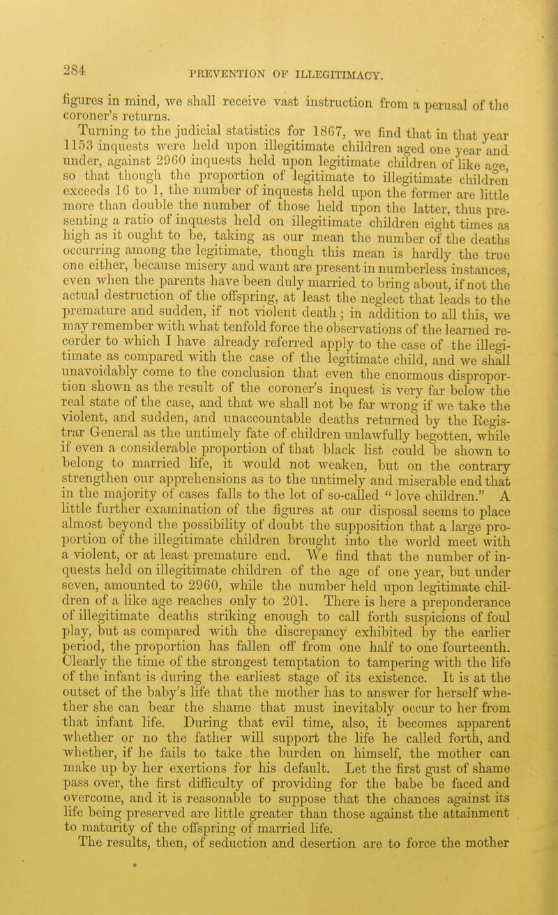 figures in mind, we shall receive vast instruction from a perusal of the coroner's returns. Turning to the judicial statistics for 1867, we find that in that year 1153 inquests were held upon illegitimate cliildren aged one year and under, against 2960 inquests held upon legitimate children of like at^e so that though the proportion of legitimate to illegitimate children exceeds 16 to 1, the number of inquests held upon the former are little more than double the number of those held upon the latter, thus pre- senting a ratio of inquests held on illegitimate children eight times as high as it ought to be, taking as our mean the number of the deaths occurring among the legitimate, though this mean is hardly the true one either, because misery and want are present in numberless instances, even when the parents have been duly married to bring about, if not the actual destruction of the offspring, at least the neglect that leads to the premature and sudden, if not violent death; in addition to all this, we may remember with what tenfold force the observations of the learned re- corder to which I have already referred apply to the case of the illegi- timate as compared with the case of the legitimate child, and we shall unavoidably come to the conclusion that even the enormous dispropor- tion shown as the result of the coroner's inquest is very far below the real state of the case, and that we shall not be far wrong if we take the violent, and sudden, and unaccountable deaths returned by the Eegis- trar General as the untimely fate of children unlawfully begotten, while if even a considerable proportion of that black list could be shown to belong to married life, it would not weaken, but on the contrary strengthen our apprehensions as to the untimely and miserable end that in the majority of cases falls to the lot of so-called  love children. A little further examination of the figures at our disposal seems to place almost beyond the possibiHty of doubt the supposition that a large pro- portion of the illegitimate children brought into the world meet with a violent, or at least premature end. We find that the number of in- quests held on illegitimate children of the age of one year, but under seven, amounted to 2960, while the number held upon legitimate chil- dren of a like age reaches only to 201. There is here a preponderance of illegitimate deaths striking enough to call forth suspicions of foul play, but as compared with the discrepancy exhibited by the earlier period, the proportion has fallen off from one half to one fourteenth. Clearly the time of the strongest temptation to tampering with the life of the infant is during the earliest stage of its existence. It is at the outset of the baby's life that the mother has to answer for herself whe- ther she can bear the shame that must inevitably occur to her from that infant life. During that evil time, also, it becomes apparent whether or no the father will support the life he called forth, and whether, if he fails to take the burden on himself, the mother can make up by her exertions for his default. Let the first gust of shame pass over, the first difficulty of providing for the babe be faced and overcome, and it is reasonable to suppose that the chances against its life being preserved are little greater than those against the attainment to matiu-ity of the offspring of married life. The results, then, of seduction and desertion are to force the mother
