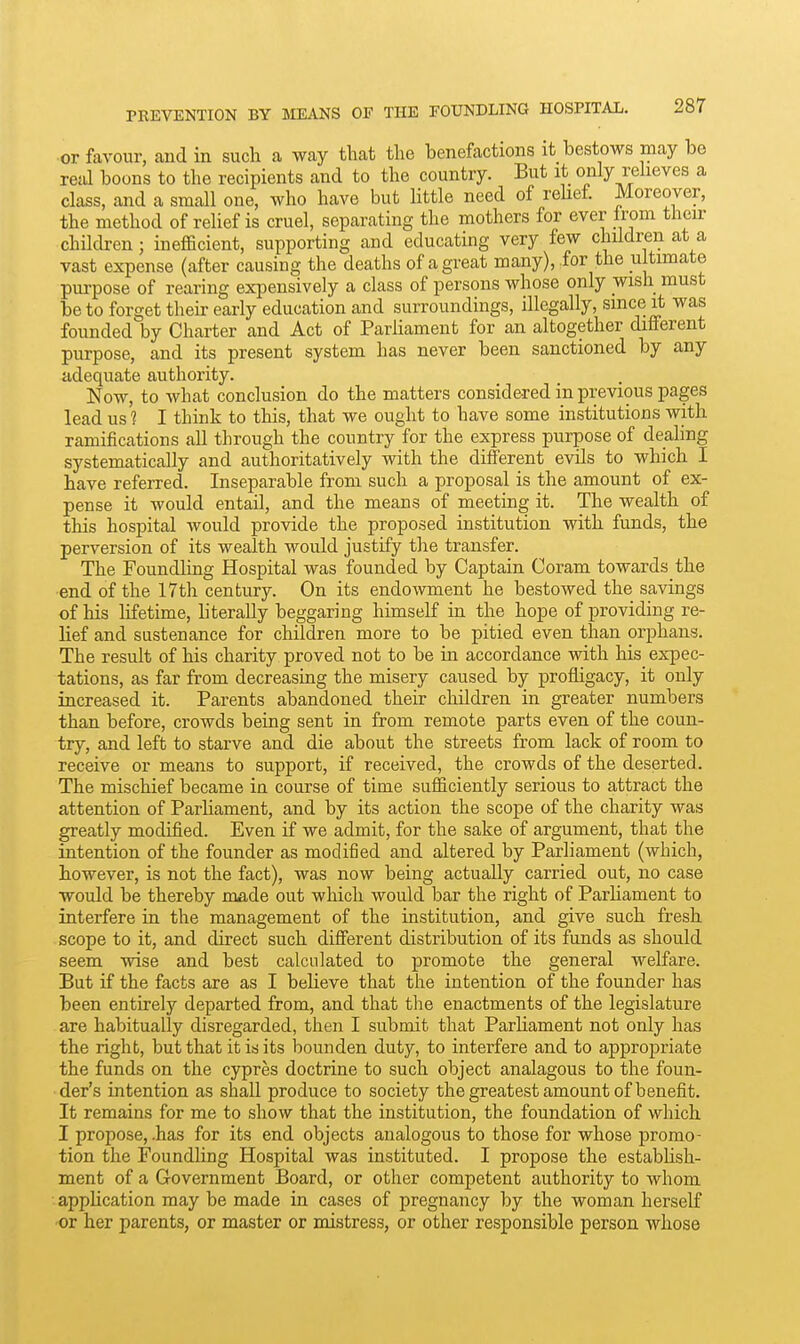 or favour, and in such a way that the benefactions it bestows may be real boons to the recipients and to the country. But it only reheves a class, and a small one, who have but little need of rehef Moreover, the method of relief is cruel, separating the mothers for ever Irom their children; inefficient, supporting and educating very few children at a vast expense (after causing the deaths of a great many), for the ultimate purpose of rearing expensively a class of persons whose only wish must be to forget their early education and surroundings, illegally, since it was founded by Charter and Act of Parliament for an altogether different purpose, and its present system has never been sanctioned by any adequate authority. Now, to what conclusion do the matters considered in previous pages lead us 1 I think to this, that we ought to have some institutions with ramifications all through the country for the express purpose of dealing systematically and authoritatively with the different evils to which I have referred. Inseparable from such a proposal is the amount of ex- pense it would entail, and the means of meeting it. The wealth of this hospital would provide the proposed institution with funds, the perversion of its wealth would justify tlie transfer. The Foundling Hospital was founded by Captain Coram towards the end of the 17th century. On its endowment he bestowed the savings of his lifetime, literally beggaring himself m the hope of providing re- lief and sustenance for children more to be pitied even than orphans. The result of his charity proved not to be in accordance with his expec- tations, as far from decreasing the misery caused by profligacy, it only increased it. Parents abandoned their children in greater numbers than before, crowds being sent in from remote parts even of the coun- try, and left to starve and die about the streets from lack of room to receive or means to support, if received, the crowds of the deserted. The mischief became in course of time sufficiently serious to attract the attention of Parliament, and by its action the scope of the charity was greatly modified. Even if we admit, for the sake of argument, that the intention of the founder as modified and altered by Parliament (which, however, is not the fact), was now being actually carried out, no case would be thereby made out which would bar the right of Parliament to interfere in the management of the institution, and give such fresh scope to it, and direct such different distribution of its funds as should seem wise and best calculated to promote the general welfare. But if the facts are as I believe that the intention of the founder has been entirely departed from, and that the enactments of the legislature are habitually disregarded, then I submit that Parhament not only has the right, but that it is its bounden duty, to interfere and to appropriate the funds on the cypres doctrine to such object analagous to the foun- der's intention as shall produce to society the greatest amount of benefit. It remains for me to show that the institution, the foundation of which I propose, .has for its end objects analogous to those for whose promo- tion the Foundling Hospital was instituted. I propose the estabUsh- ment of a Government Board, or other competent authority to whom appHcation may be made in cases of pregnancy by the woman herself ■or her parents, or master or mistress, or other responsible person whose