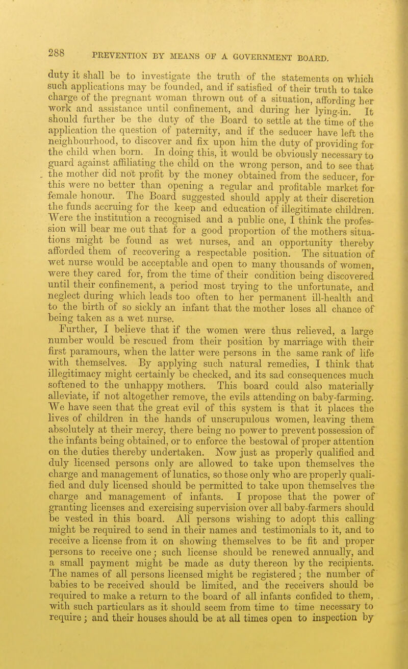 PREVENTION BY MEANS OF A GOVERNMENT BOARD. duty it sliall be to investigate the truth of the statements on which such applications may be founded, and if satisfied of their truth to take charge of the pregnant woman thrown out of a situation, affording her work and assistance until confinement, and during her lying-in. It should further be the duty of the Board to settle at the time of the application the question of paternity, and if the seducer have left the neighbourhood, to discover and fix upon him the duty of providing for the child when born. In doing this, it would be obviously necessary to guard against affiliating the child on the wrong person, and to see that . the mother did not profit by the money obtained from the seducer, for this were no better than opening a regular and profitable market for female honour. The Board suggested should apply at their discretion the funds accruing for the keep and education of illegitimate children. Were the institution a recognised and a pubhc one, I tliink the profes- sion will bear me out that for a good proportion of the mothers situa- tions might be found as wet nurses, and an opportunity thereby afforded them of recovering a respectable position. The situation of wet nurse would be acceptable and open to many thousands of women, were they cared for, from the time of their condition being discovered until their confinement, a period most trying to the unfortunate, and neglect during which leads too often to her permanent ill-health and to the birth of so sickly an infant that the mother loses all chance of being taken as a wet nurse. Further, I believe that if the women were thus relieved, a large number would be rescued from their position by marriage with their first paramours, when the latter were persons in the same rank of life with themselves. By applying such natural remedies, I think that illegitimacy might certainly be checked, and its sad consequences much softened to the unhappy mothers. This board could also materially alleviate, if not altogether remove, the evils attending on baby-farming. We have seen that the great evil of this system is that it places the lives of children in the hands of unscrupulous women, leaving them absolutely at their mercy, there being no power to prevent possession of the infants being obtained, or to enforce the bestowal of proper attention on the duties thereby undertaken. Now just as properly qualified and duly licensed persons only are allowed to take upon themselves the charge and management of lunatics, so those only who are properly quali- fied and duly licensed should be permitted to take upon themselves the charge and management of infants. I propose that the power of granting licenses and exercising supervision over all baby-farmers should be vested in this board. All persons wishing to adopt this calling might be requu-ed to send in their names and testimonials to it, and to receive a license from it on showing themselves to be fit and proper persons to receive one; such license should be renewed annually, and a small payment might be made as duty thereon by the recipients. The names of all persons licensed might be registered; the number of babies to be received should be limited, and the receivers should be required to make a return to the board of all infants confided to them, with such particulars as it should seem from time to time necessary to require; and their houses should be at aU times open to inspection by