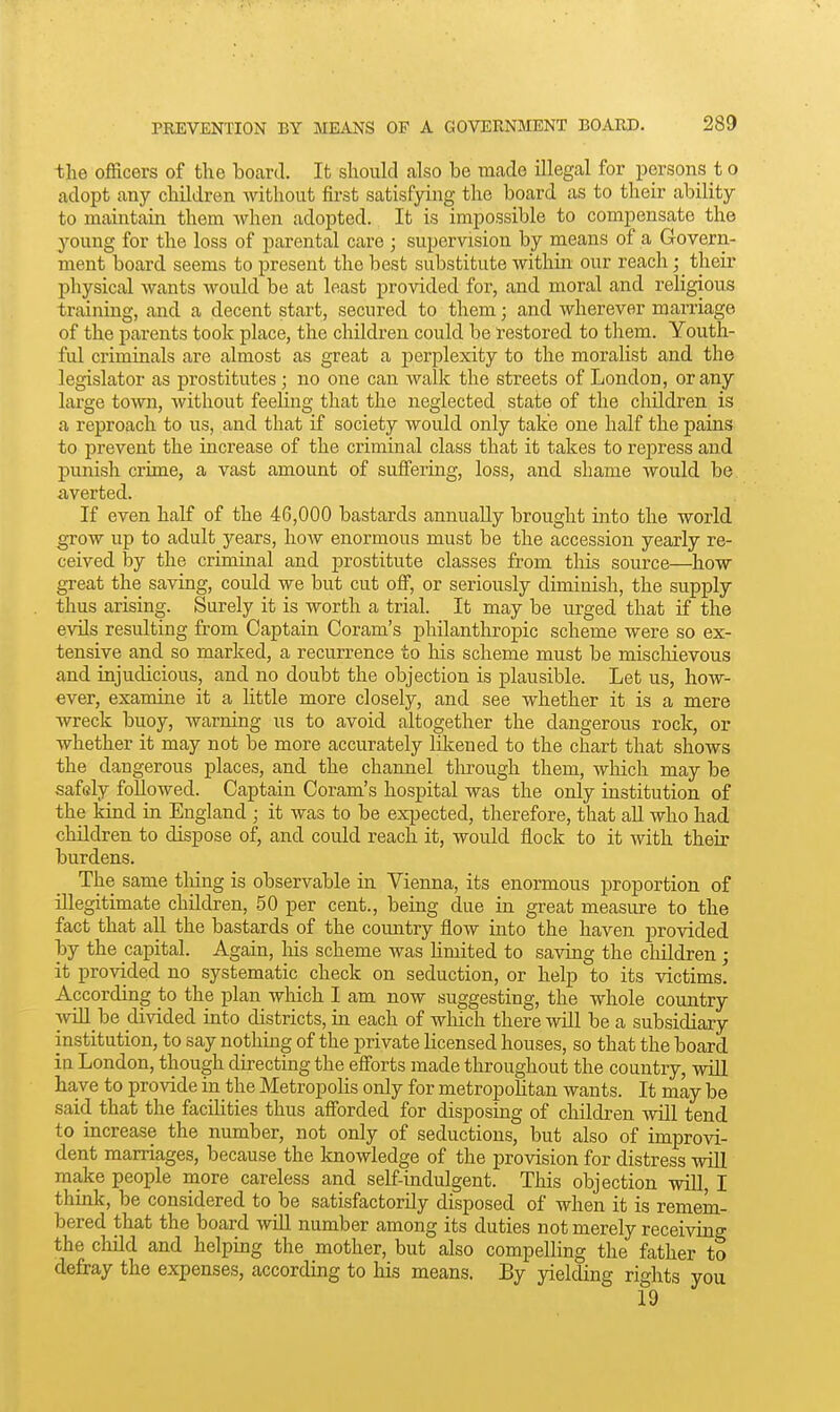 the officers of the board. It should also be made illegal for persons t o adopt any children without first satisfying the board as to their ability to maintain them when adopted. It is impossible to compensate the young for the loss of parental care ; supervision by means of a Govern- ment board seems to present the best substitute within' our reach; their physical wants would be at least provided for, and moral and religious training, and a decent start, secured to them; and wherever marriage of the parents took place, the children could be restored to them. Youth- ful criminals are almost as great a perplexity to the moralist and the legislator as prostitutes ; no one can walk the streets of London, or any large town, without feeling that the neglected state of the children is a reproach to us, and that if society would only take one half the pains to prevent the increase of the criminal class that it takes to repress and punish crime, a vast amount of suffering, loss, and shame would be averted. If even half of the 46,000 bastards annually brought into the world ^ow up to adult years, how enormous must be the accession yearly re- ceived by the criminal and prostitute classes from this source—how great the saving, could we but cut off, or seriously diminish, the supply thus arising. Surely it is worth a trial. It may be urged that if the evils resulting from Captain Coram's philanthropic scheme were so ex- tensive and so marked, a recurrence to his scheme must be mischievous and injudicious, and no doubt the objection is plausible. Let us, how- ever, examine it a little more closely, and see whether it is a mere wreck buoy, Avarning us to avoid altogether the dangerous rock, or whether it may not be more accurately likened to the chart that shows the dangerous places, and the channel tlorough them, which may be safely followed. Captain Coram's hospital was the only institution of the kind in England ; it was to be expected, therefore, that all who had children to dispose of, and could reach it, would flock to it with then- burdens. The same thing is observable in Vienna, its enormous proportion of illegitimate children, 50 per cent., being due in great measure to the fact that all the bastards of the country flow into the haven provided by the capital. Again, his scheme was limited to saving the cliildren ; it provided no systematic check on seduction, or help to its victims! According to the plan which I am now suggesting, the whole country \vill_be divided into districts, in each of wliich there will be a subsidiary institution, to say nothing of the private licensed houses, so that the board in London, though directing the efforts made throughout the country, will ha,ve to provide in the Metropolis only for metropolitan wants. It may be said that the facilities thus afforded for disposing of children will tend to increase the number, not only of seductions, but also of improvi- dent marriages, because the knowledge of the provision for distress will make people more careless and self-indulgent. This objection will I think, be considered to be satisfactorily disposed of when it is remem- bered that the board wiU number among its duties not merely receiving the child and helping the mother, but also compelling the father to defray the expenses, according to his means. By yielding rights you 19