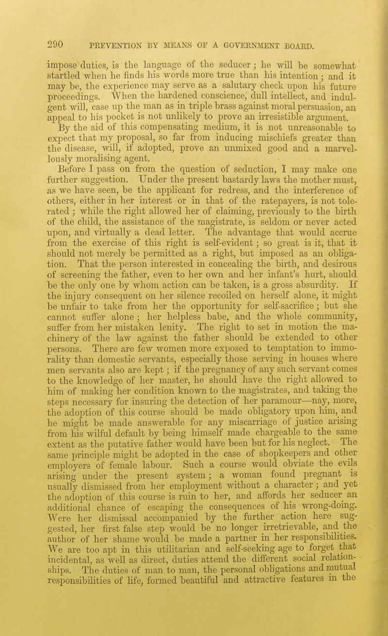 impose duties, is the language of the seducer; he will be somewhat startled when he finds his words more true than his intention ; and it may be, the exi^erience may serve as a salutary check upon his future proceedings. When the hardened conscience, dull intellect, and indul- gent will, case up the man as in triple brass against moral persuasion, an appeal to his pocket is not unlikely to prove an irresistible argument. By the aid of this compensating medium, it is not unreasonable to expect that my proposal, so far from inducing miscloiefs greater than the disease, will, if adopted, prove an unmixed good and a marvel- lously moralising agent. Before I pass on from the question of seduction, I may make one further suggestion. Under the present bastardy laws the mother must, as we have seen, be the applicant for redress, and the interference of others, either in her interest or in that of the ratepayers, is not tole- rated j while the right allowed her of claiming, previously to the birth of the child, the assistance of the magistrate, is seldom or never acted upon, and virtually a dead letter. The advantage that would accrue from the exercise of this right is self-evident; so great is it, that it should not merely be permitted as a right, but imposed as an obliga- tion. That the person interested in concealing the birth, and desirous of screening the father, even to her own and her infant's hurt, should be the only one by whom action can be taken, is a gross absurdity. If the injury consequent on her silence recoUed on herself alone, it might be unfair to take from her the opportunity for self-sacrifice; but she cannot suffer alone; her helpless babe, and the whole community, suff'er from her mistaken lenity. The right to set in motion the ma- chinery of the law against the father should be extended to other persons. There are few women more exposed to temptation to immo- rality than domestic servants, especially those serving in houses where men servants also are kept; if the pregnancy of any such servant comes to the knowledge of her master, he should have the right allowed to him of making her condition known to the magistrates, and taking the steps necessary for insuring the detection of her paramour—nay, more, the adoption of this course should be made obligatory upon him, and he might be made answerable for any miscarriage of justice arising from liis wilful default by being himself made chargeable to the same extent as the putative father would have been but for liis neglect. The same principle might be adopted in the case of shopkeepers and other employers of female labour. Such a course would obviate the evils arising under the present system; a woman found pregnant is usually dismissed from her employment without a character; and yet the adoption of this course is ruin to her, and affords her seducer an additional chance of escaping the consequences of his wrong-doing. Were her dismissal accompanied by the further action here sug- gested, her first false step would be no longer irretrievable, and the author of her shame would be made a partner in her responsibilities. We are too apt in this utilitarian and self-seeking age to forget that incidental, as well as direct, duties attend the different social relation- ships. The duties of man to man, the personal obligations and mutual responsibilities of life, formed beautiful and attractive featui-es in the