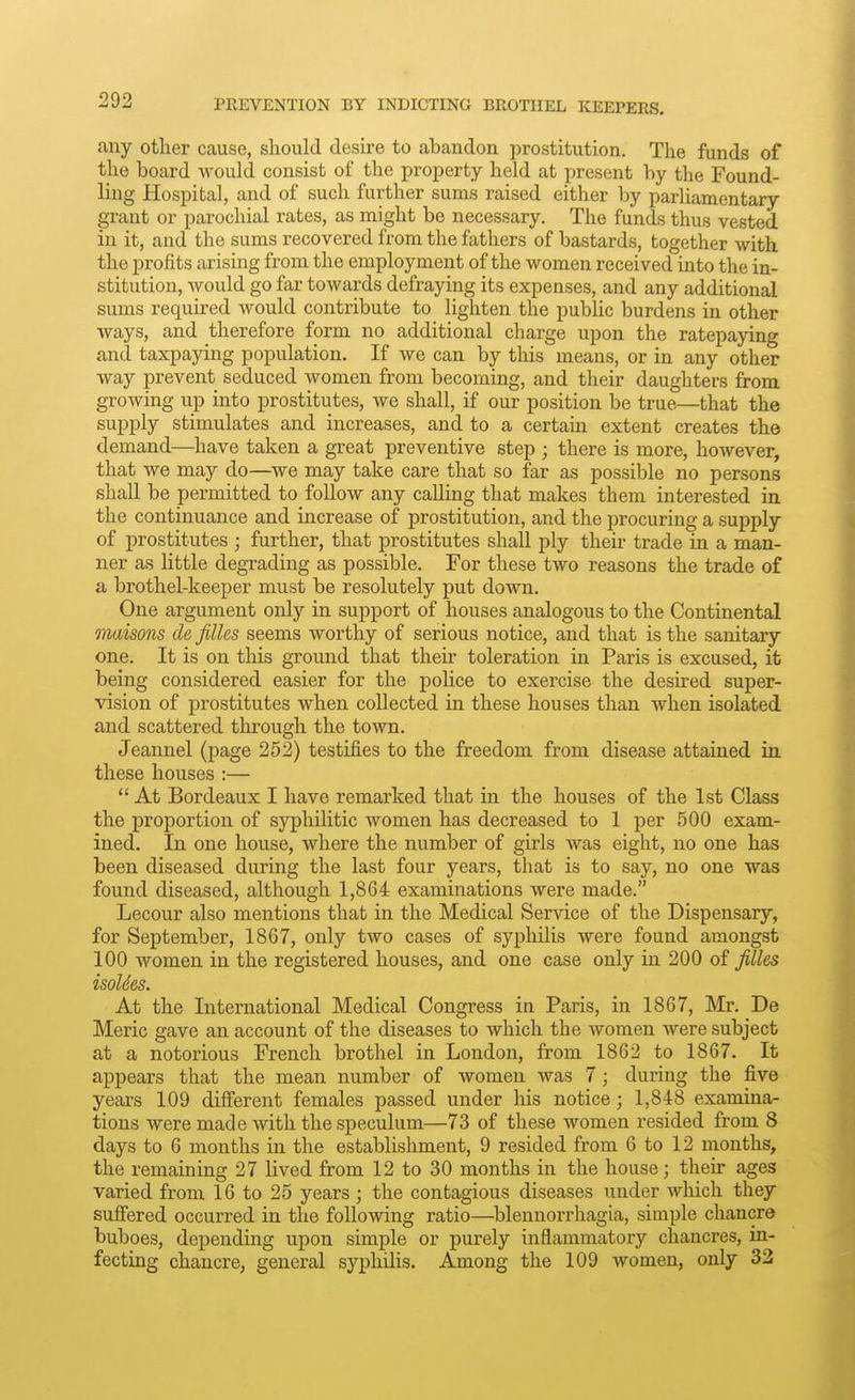 PREVENTION BY INDICTING BROTHEL KEEPERS, any other cause, should desire to abandon jirostitution. The funds of the board would consist of the property held at jjresent by the Found- ling Hospital, and of such further sums raised either hy parliamentary grant or parochial rates, as might be necessary. The funds thus vested in it, and the sums recovered from the fathers of bastards, together with the profits arising from the employment of the women received into the in- stitution, would go far towards defraying its expenses, and any additional sums required would contribute to lighten the public burdens in other ways, and therefore form no additional charge upon the ratepaying and taxpaying population. If we can by this means, or in any other way prevent seduced women from becoming, and their daughters from growing up into prostitutes, we shall, if our position be true—that the supply stimulates and increases, and to a certain extent creates the demand—have taken a great preventive step ; there is more, however, that we may do—we may take care that so far as possible no persons shall be permitted to follow any calling that makes them interested in. the continuance and increase of prostitution, and the procuring a supply of prostitutes ; further, that prostitutes shall ply their trade in a man- ner as little degrading as possible. For these two reasons the trade of a brothel-keeper must be resolutely put down. One argument only in support of houses analogous to the Continental maisons de filles seems worthy of serious notice, and that is the sanitary one. It is on this ground that their toleration in Paris is excused, it being considered easier for the police to exercise the desired super- vision of prostitutes when collected in these houses than when isolated and scattered through the town. Jeannel (page 252) testifies to the freedom from disease attained in these houses :—  At Bordeaux I have remarked that in the houses of the 1st Class the proportion of syphilitic women has decreased to 1 per 500 exam- ined. In one house, where the number of girls was eight, no one has been diseased during the last four years, that is to say, no one was found diseased, although 1,864 examinations were made. Lecour also mentions that in the Medical Service of the Dispensary, for September, 1867, only two cases of syphilis were found amongst 100 women in the registered houses, and one case only in 200 of filles isoUes. At the International Medical Congress in Paris, in 1867, Mr. De Meric gave an account of the diseases to which the women were subject at a notorious French brothel in London, from 1862 to 1867. It appears that the mean number of women was 7; during the five years 109 different females passed under his notice; 1,848 examina- tions were made with the speculum—73 of these women resided from 8 days to 6 months in the establishment, 9 resided from 6 to 12 months, the remaining 27 lived from 12 to 30 months in the house; their ages varied from 16 to 25 years; the contagious diseases under which they suffered occurred in the following ratio—blennorrhagia, simple chancre buboes, depending upon simple or purely inflammatory chancres, in- fecting chancre, general syphilis. Among the 109 Avomen, only 32